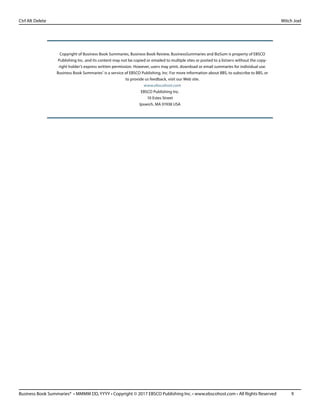 Business Book Summaries® • MMMM DD, YYYY • Copyright © 2017 EBSCO Publishing Inc. • www.ebscohost.com • All Rights Reserved	 9
Ctrl Alt Delete											 Mitch Joel
Copyright of Business Book Summaries, Business Book Review, BusinessSummaries and BizSum is property of EBSCO
Publishing Inc. and its content may not be copied or emailed to multiple sites or posted to a listserv without the copy-
right holder’s express written permission. However, users may print, download or email summaries for individual use.
Business Book Summaries®
is a service of EBSCO Publishing, Inc. For more information about BBS, to subscribe to BBS, or
to provide us feedback, visit our Web site.
www.ebscohost.com
EBSCO Publishing Inc.
10 Estes Street
Ipswich, MA 01938 USA
 