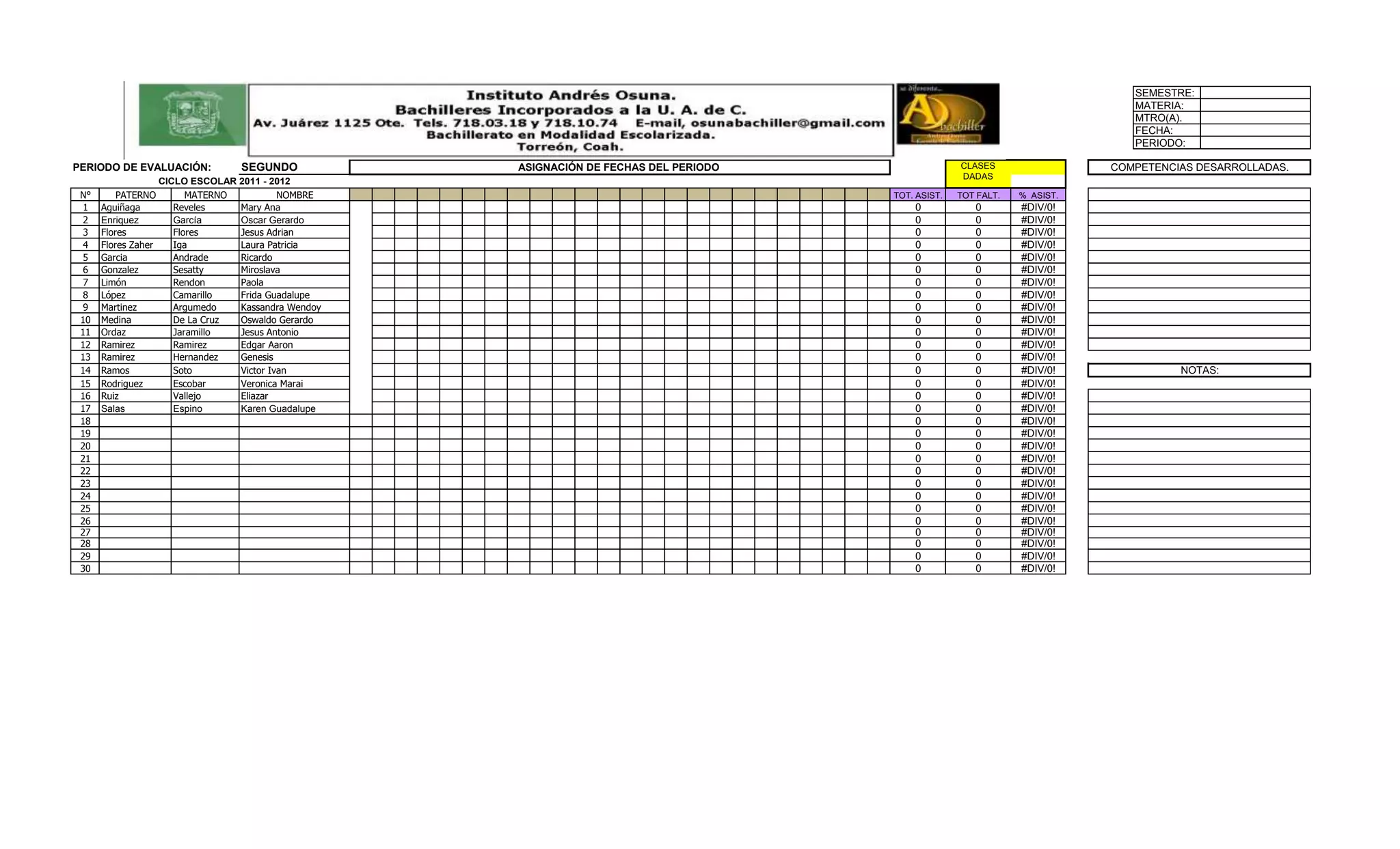 SEMESTRE:
                                                                                                                               MATERIA:
                                                                                                                               MTRO(A).
                                                                                                                               FECHA:
                                                                                                                               PERIODO:

PERIODO DE EVALUACIÓN:           SEGUNDO            ASIGNACIÓN DE FECHAS DEL PERIODO                 CLASES                 COMPETENCIAS DESARROLLADAS.
                                                                                                     DADAS
                   CICLO ESCOLAR 2011 - 2012
 N°       PATERNO        MATERNO          NOMBRE                                       TOT. ASIST.   TOT FALT.   % ASIST.
  1   Aguiñaga        Reveles    Mary Ana                                                  0            0        #DIV/0!
  2   Enriquez        García     Oscar Gerardo                                             0            0        #DIV/0!
  3   Flores          Flores     Jesus Adrian                                              0            0        #DIV/0!
  4   Flores Zaher    Iga        Laura Patricia                                            0            0        #DIV/0!
  5   Garcia          Andrade    Ricardo                                                   0            0        #DIV/0!
  6   Gonzalez        Sesatty    Miroslava                                                 0            0        #DIV/0!
  7   Limón           Rendon     Paola                                                     0            0        #DIV/0!
  8   López           Camarillo  Frida Guadalupe                                           0            0        #DIV/0!
  9   Martinez        Argumedo   Kassandra Wendoy                                          0            0        #DIV/0!
 10   Medina          De La Cruz Oswaldo Gerardo                                           0            0        #DIV/0!
 11   Ordaz           Jaramillo  Jesus Antonio                                             0            0        #DIV/0!
 12   Ramirez         Ramirez    Edgar Aaron                                               0            0        #DIV/0!
 13   Ramirez         Hernandez  Genesis                                                   0            0        #DIV/0!
 14   Ramos           Soto       Victor Ivan                                               0            0        #DIV/0!              NOTAS:
 15   Rodriguez       Escobar    Veronica Marai                                            0            0        #DIV/0!
 16   Ruiz            Vallejo    Eliazar                                                   0            0        #DIV/0!
 17   Salas           Espino     Karen Guadalupe                                           0            0        #DIV/0!
 18                                                                                        0            0        #DIV/0!
 19                                                                                        0            0        #DIV/0!
 20                                                                                        0            0        #DIV/0!
 21                                                                                        0            0        #DIV/0!
 22                                                                                        0            0        #DIV/0!
 23                                                                                        0            0        #DIV/0!
 24                                                                                        0            0        #DIV/0!
 25                                                                                        0            0        #DIV/0!
 26                                                                                        0            0        #DIV/0!
 27                                                                                        0            0        #DIV/0!
 28                                                                                        0            0        #DIV/0!
 29                                                                                        0            0        #DIV/0!
 30                                                                                        0            0        #DIV/0!
 