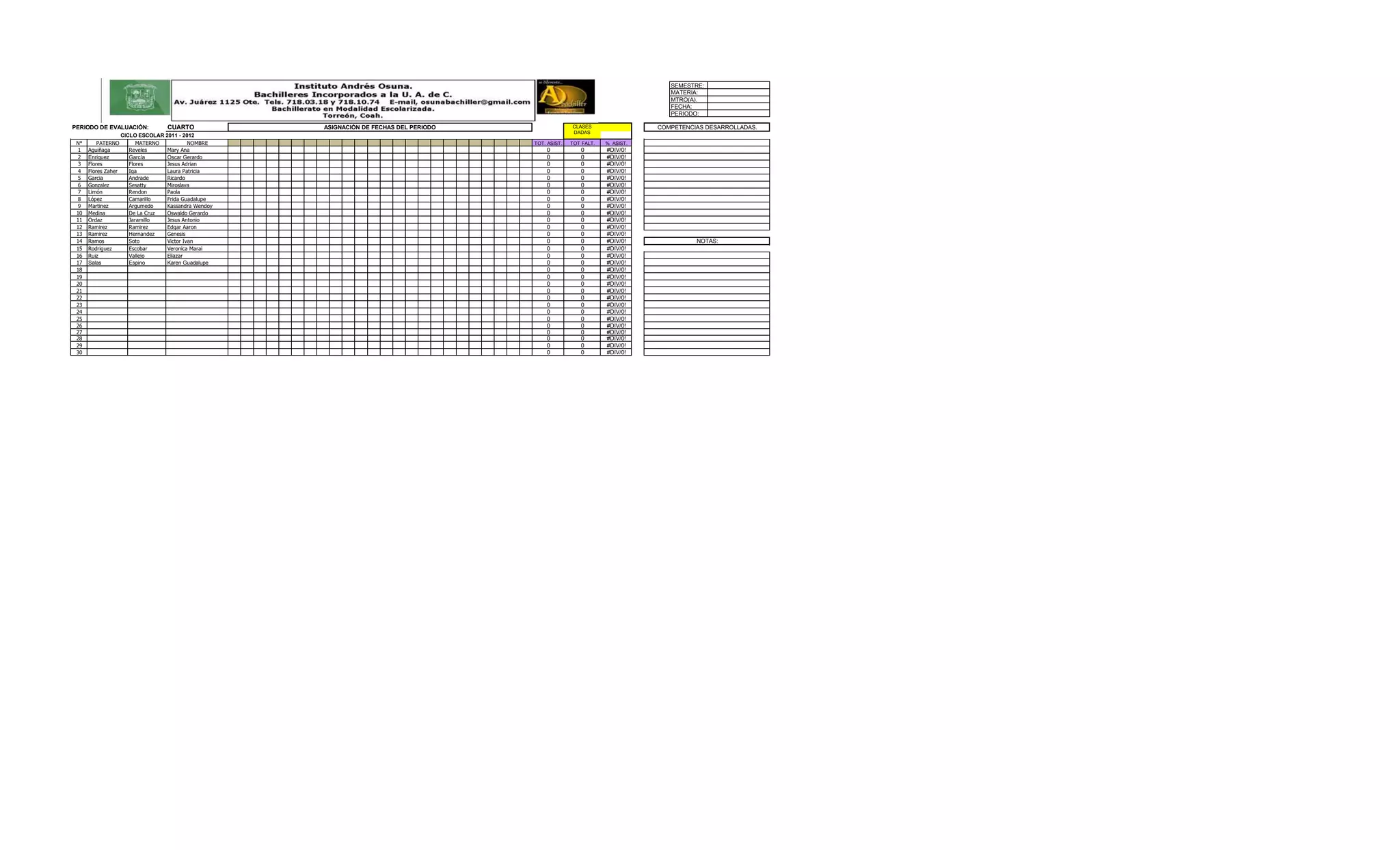 SEMESTRE:
                                                                                                                                  MATERIA:
                                                                                                                                  MTRO(A).
                                                                                                                                  FECHA:
                                                                                                                                  PERIODO:

PERIODO DE EVALUACIÓN:              CUARTO             ASIGNACIÓN DE FECHAS DEL PERIODO                 CLASES                 COMPETENCIAS DESARROLLADAS.
                                                                                                        DADAS
                     CICLO ESCOLAR 2011 - 2012
 N°       PATERNO          MATERNO           NOMBRE                                       TOT. ASIST.   TOT FALT.   % ASIST.
  1   Aguiñaga          Reveles     Mary Ana                                                  0            0        #DIV/0!
  2   Enriquez          García      Oscar Gerardo                                             0            0        #DIV/0!
  3   Flores            Flores      Jesus Adrian                                              0            0        #DIV/0!
  4   Flores Zaher      Iga         Laura Patricia                                            0            0        #DIV/0!
  5   Garcia            Andrade     Ricardo                                                   0            0        #DIV/0!
  6   Gonzalez          Sesatty     Miroslava                                                 0            0        #DIV/0!
  7   Limón             Rendon      Paola                                                     0            0        #DIV/0!
  8   López             Camarillo   Frida Guadalupe                                           0            0        #DIV/0!
  9   Martinez          Argumedo    Kassandra Wendoy                                          0            0        #DIV/0!
 10   Medina            De La Cruz  Oswaldo Gerardo                                           0            0        #DIV/0!
 11   Ordaz             Jaramillo   Jesus Antonio                                             0            0        #DIV/0!
 12   Ramirez           Ramirez     Edgar Aaron                                               0            0        #DIV/0!
 13   Ramirez           Hernandez   Genesis                                                   0            0        #DIV/0!
 14   Ramos             Soto        Victor Ivan                                               0            0        #DIV/0!              NOTAS:
 15   Rodriguez         Escobar     Veronica Marai                                            0            0        #DIV/0!
 16   Ruiz              Vallejo     Eliazar                                                   0            0        #DIV/0!
 17   Salas             Espino      Karen Guadalupe                                           0            0        #DIV/0!
 18                                                                                           0            0        #DIV/0!
 19                                                                                           0            0        #DIV/0!
 20                                                                                           0            0        #DIV/0!
 21                                                                                           0            0        #DIV/0!
 22                                                                                           0            0        #DIV/0!
 23                                                                                           0            0        #DIV/0!
 24                                                                                           0            0        #DIV/0!
 25                                                                                           0            0        #DIV/0!
 26                                                                                           0            0        #DIV/0!
 27                                                                                           0            0        #DIV/0!
 28                                                                                           0            0        #DIV/0!
 29                                                                                           0            0        #DIV/0!
 30                                                                                           0            0        #DIV/0!
 