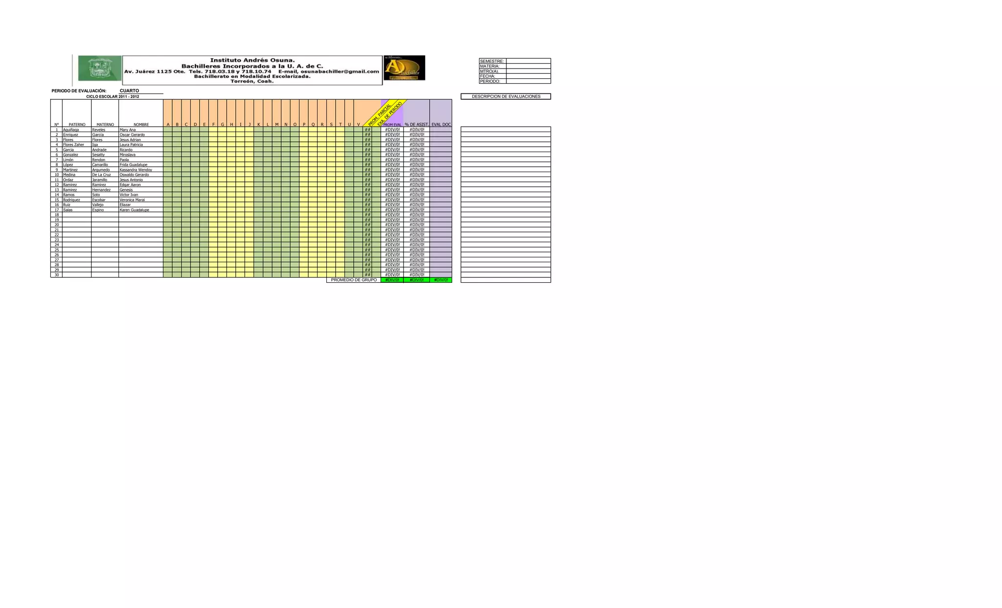 SEMESTRE:
                                                                                                                                                                                            MATERIA:
                                                                                                                                                                                            MTRO(A).
                                                                                                                                                                                            FECHA:
                                                                                                                                                                                            PERIODO:

PERIODO DE EVALUACIÓN:              CUARTO
                     CICLO ESCOLAR 2011 - 2012                                                                                                                                           DESCRIPCION DE EVALUACIONES




                                                                                                                                                            DO
                                                                                                                                                        PE L
                                                                                                                                                     DE CIA
                                                                                                                                                          RO
                                                                                                                                                   A. AR
                                                                                                                                                 EX . P
                                                                                                                                                    M
                                                                                                                                                  O
 N°       PATERNO         MATERNO            NOMBRE        B   C   D   E   F   G   H   I   J   K   L   M   N   O   P   Q   R   S   T   U   V          PROM EVAL   % DE ASIST. EVAL DOC




                                                                                                                                               PR
                                                       A
  1   Aguiñaga         Reveles      Mary Ana                                                                                                ##        #DIV/0!      #DIV/0!
  2   Enriquez         García       Oscar Gerardo                                                                                           ##        #DIV/0!      #DIV/0!
  3   Flores           Flores       Jesus Adrian                                                                                            ##        #DIV/0!      #DIV/0!
  4   Flores Zaher     Iga          Laura Patricia                                                                                          ##        #DIV/0!      #DIV/0!
  5   Garcia           Andrade      Ricardo                                                                                                 ##        #DIV/0!      #DIV/0!
  6   Gonzalez         Sesatty      Miroslava                                                                                               ##        #DIV/0!      #DIV/0!
  7   Limón            Rendon       Paola                                                                                                   ##        #DIV/0!      #DIV/0!
  8   López            Camarillo    Frida Guadalupe                                                                                         ##        #DIV/0!      #DIV/0!
  9   Martinez         Argumedo     Kassandra Wendoy                                                                                        ##        #DIV/0!      #DIV/0!
 10   Medina           De La Cruz   Oswaldo Gerardo                                                                                         ##        #DIV/0!      #DIV/0!
 11   Ordaz            Jaramillo    Jesus Antonio                                                                                           ##        #DIV/0!      #DIV/0!
 12   Ramirez          Ramirez      Edgar Aaron                                                                                             ##        #DIV/0!      #DIV/0!
 13   Ramirez          Hernandez    Genesis                                                                                                 ##        #DIV/0!      #DIV/0!
 14   Ramos            Soto         Victor Ivan                                                                                             ##        #DIV/0!      #DIV/0!
 15   Rodriguez        Escobar      Veronica Marai                                                                                          ##        #DIV/0!      #DIV/0!
 16   Ruiz             Vallejo      Eliazar                                                                                                 ##        #DIV/0!      #DIV/0!
 17   Salas            Espino       Karen Guadalupe                                                                                         ##        #DIV/0!      #DIV/0!
 18                                                                                                                                         ##        #DIV/0!      #DIV/0!
 19                                                                                                                                         ##        #DIV/0!      #DIV/0!
 20                                                                                                                                         ##        #DIV/0!      #DIV/0!
 21                                                                                                                                         ##        #DIV/0!      #DIV/0!
 22                                                                                                                                         ##        #DIV/0!      #DIV/0!
 23                                                                                                                                         ##        #DIV/0!      #DIV/0!
 24                                                                                                                                         ##        #DIV/0!      #DIV/0!
 25                                                                                                                                         ##        #DIV/0!      #DIV/0!
 26                                                                                                                                         ##        #DIV/0!      #DIV/0!
 27                                                                                                                                         ##        #DIV/0!      #DIV/0!
 28                                                                                                                                         ##        #DIV/0!      #DIV/0!
 29                                                                                                                                         ##        #DIV/0!      #DIV/0!
 30                                                                                                                                         ##        #DIV/0!      #DIV/0!
                                                                                                                               PROMEDIO DE GRUPO      #DIV/0!       #DIV/0!    #DIV/0!
 