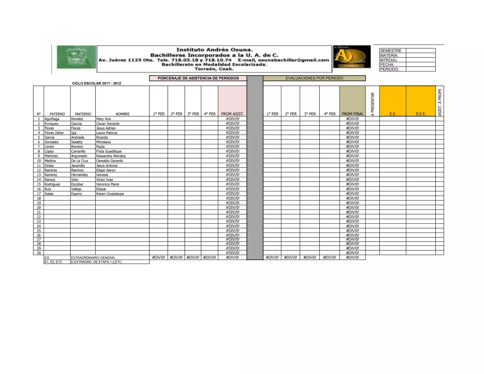 INSTITUTO ANDRES OSUNA
                                                                                                                                                        INSTITUTO ANDRES OSUNA
                                                                                                                                                                                 SEMESTRE:
                                                                                                                                                                                 MATERIA:
                                                                                                                                                                                 MTRO(A).
                                                                                                                                                                                 FECHA:
                                                                                                                                                                                 PERIODO:

                                                          PORCENAJE DE ASISTENCIA DE PERIODOS                           EVALUACIONES POR PERIODO
                    CICLO ESCOLAR 2011 - 2012




                                                                                                                                                                                                      ASIST. A PROPE
                                                                                                                                                                   A PRESENTAR
N°       PATERNO       MATERNO                 NOMBRE   1° PER    2° PER    3° PER    4° PER    PROM ASIST.   1° PER    2° PER    3° PER    4° PER    PROM FINAL                    E.E.     E.E.E.
 1   Aguiñaga       Reveles       Mary Ana                                                        #DIV/0!                                               #DIV/0!
 2   Enriquez       García        Oscar Gerardo                                                   #DIV/0!                                               #DIV/0!
 3   Flores         Flores        Jesus Adrian                                                    #DIV/0!                                               #DIV/0!
 4   Flores Zaher   Iga           Laura Patricia                                                  #DIV/0!                                               #DIV/0!
 5   Garcia         Andrade       Ricardo                                                         #DIV/0!                                               #DIV/0!
 6   Gonzalez       Sesatty       Miroslava                                                       #DIV/0!                                               #DIV/0!
 7   Limón          Rendon        Paola                                                           #DIV/0!                                               #DIV/0!
 8   López          Camarillo     Frida Guadalupe                                                 #DIV/0!                                               #DIV/0!
 9   Martinez       Argumedo      Kassandra Wendoy                                                #DIV/0!                                               #DIV/0!
10   Medina         De La Cruz    Oswaldo Gerardo                                                 #DIV/0!                                               #DIV/0!
11   Ordaz          Jaramillo     Jesus Antonio                                                   #DIV/0!                                               #DIV/0!
12   Ramirez        Ramirez       Edgar Aaron                                                     #DIV/0!                                               #DIV/0!
13   Ramirez        Hernandez     Genesis                                                         #DIV/0!                                               #DIV/0!
14   Ramos          Soto          Victor Ivan                                                     #DIV/0!                                               #DIV/0!
15   Rodriguez      Escobar       Veronica Marai                                                  #DIV/0!                                               #DIV/0!
16   Ruiz           Vallejo       Eliazar                                                         #DIV/0!                                               #DIV/0!
17   Salas          Espino        Karen Guadalupe                                                 #DIV/0!                                               #DIV/0!
18                                                                                                #DIV/0!                                               #DIV/0!
19                                                                                                #DIV/0!                                               #DIV/0!
20                                                                                                #DIV/0!                                               #DIV/0!
21                                                                                                #DIV/0!                                               #DIV/0!
22                                                                                                #DIV/0!                                               #DIV/0!
23                                                                                                #DIV/0!                                               #DIV/0!
24                                                                                                #DIV/0!                                               #DIV/0!
25                                                                                                #DIV/0!                                               #DIV/0!
26                                                                                                #DIV/0!                                               #DIV/0!
27                                                                                                #DIV/0!                                               #DIV/0!
28                                                                                                #DIV/0!                                               #DIV/0!
29                                                                                                #DIV/0!                                               #DIV/0!
30                                                                                                #DIV/0!                                               #DIV/0!
     EG             EXTRAORDINARIO GENERAL              #DIV/0!   #DIV/0!   #DIV/0!   #DIV/0!     #DIV/0!     #DIV/0!   #DIV/0!   #DIV/0!   #DIV/0!     #DIV/0!
     E1, E2, ETC.   E.EXTRAORD. DE ETAPA 1,2,ETC.
 