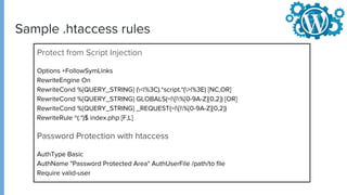 Sample .htaccess rules
Protect from Script Injection
Options +FollowSymLinks
RewriteEngine On
RewriteCond %{QUERY_STRING} (<|%3C).*script.*(>|%3E) [NC,OR]
RewriteCond %{QUERY_STRING} GLOBALS(=|[|%[0-9A-Z]{0,2}) [OR]
RewriteCond %{QUERY_STRING} _REQUEST(=|[|%[0-9A-Z]{0,2})
RewriteRule ^(.*)$ index.php [F,L]
Password Protection with htaccess
AuthType Basic
AuthName "Password Protected Area" AuthUserFile /path/to file
Require valid-user
 