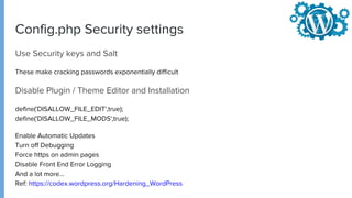 Config.php Security settings
Use Security keys and Salt
These make cracking passwords exponentially difficult
Disable Plugin / Theme Editor and Installation
define('DISALLOW_FILE_EDIT',true);
define('DISALLOW_FILE_MODS',true);
Enable Automatic Updates
Turn off Debugging
Force https on admin pages
Disable Front End Error Logging
And a lot more...
Ref: https://codex.wordpress.org/Hardening_WordPress
 