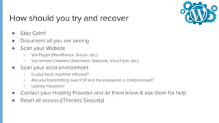 ● Stay Calm!
● Document all you are seeing
● Scan your Website
○ Via Plugin (WordFence, Sucuri, etc.)
○ Via remote Crawlers (Sitecheck, SiteLock, VirusTotal, etc.)
● Scan your local environment
○ Is your local machine infected?
○ Are you transmitting over FTP and the password is compromised?
○ Update Password
● Contact your Hosting Provider and let them know & ask them for help
● Reset all access (iThemes Security)
How should you try and recover
 
