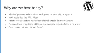 Why are we here today?
● Most of you are web hosters, web pro’s or web site designers
● Internet is like the Wild West
● Most serious hosters have encountered attack on their website
● Recovering a website is at times more painful than building a new one
● Can I make my site Hacker Proof?
 