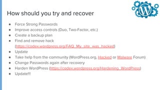 ● Force Strong Passwords
● Improve access controls (Duo, Two-Factor, etc.)
● Create a backup plan
● Find and remove hack
(https://codex.wordpress.org/FAQ_My_site_was_hacked)
● Update
● Take help from the community (WordPress.org, Hacked or Malware Forum)
● Change Passwords again after recovery
● Harden WordPress (https://codex.wordpress.org/Hardening_WordPress)
● Update!!!
How should you try and recover
 