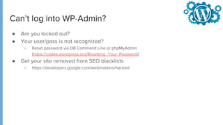 Can’t log into WP-Admin?
● Are you locked out?
● Your user/pass is not recognized?
○ Reset password via DB Command Line or phpMyAdmin
(https://codex.wordpress.org/Resetting_Your_Password)
● Get your site removed from SEO blacklists
○ https://developers.google.com/webmasters/hacked
 