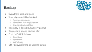 Backup
● Everything said and done
● Your site can still be hacked
○ Your service provider
○ Some other user on your server
○ Unpatched vulnerabilities
● Recovery is possible, but very painful
● You need a strong backup plan
● Free or Paid Solutions
○ CodeGuard
○ UpdraftPlus
○ JetPack, etc
● GIT / Subversioning or Staging Setup
 