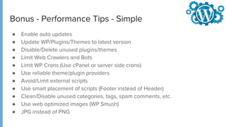 Bonus - Performance Tips - Simple
● Enable auto updates
● Update WP/Plugins/Themes to latest version
● Disable/Delete unused plugins/themes
● Limit Web Crawlers and Bots
● Limit WP Crons (Use cPanel or server side crons)
● Use reliable theme/plugin providers
● Avoid/Limit external scripts
● Use smart placement of scripts (Footer instead of Header)
● Clean/Disable unused categories, tags, spam comments, etc.
● Use web optimized images (WP Smush)
● JPG instead of PNG
 