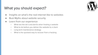 What you should expect?
● Insights on what’s the real internet like to websites
● Bust Myths about website security
● Learn from our experience
○ What are the do’s and don'ts when hosting a website
○ What to do before you deliver the website to a client
○ Long term maintenance strategy
○ What is the quickest way to recover from a hacking
 