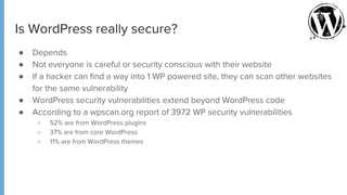 Is WordPress really secure?
● Depends
● Not everyone is careful or security conscious with their website
● If a hacker can find a way into 1 WP powered site, they can scan other websites
for the same vulnerability
● WordPress security vulnerabilities extend beyond WordPress code
● According to a wpscan.org report of 3972 WP security vulnerabilities
○ 52% are from WordPress plugins
○ 37% are from core WordPress
○ 11% are from WordPress themes
 