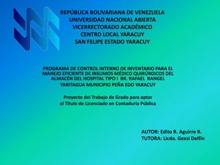 REPÚBLICA BOLIVARIANA DE VENEZUELA
UNIVERSIDAD NACIONAL ABIERTA
VICERRECTORADO ACADÉMICO
CENTRO LOCAL YARACUY
SAN FELIPE ESTADO YARACUY
PROGRAMA DE CONTROL INTERNO DE INVENTARIO PARA EL
MANEJO EFICIENTE DE INSUMOS MÉDICO QUIRÚRGICOS DEL
ALMACÉN DEL HOSPITAL TIPO I BR. RAFAEL RANGEL
YARITAGUA MUNICIPIO PEÑA EDO YARACUY
Proyecto del Trabajo de Grado para optar
al Título de Licenciado en Contaduría Pública
AUTOR: Edito R. Aguirre R.
TUTORA: Licda. Gexsi Delfín
 