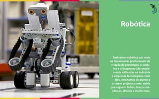 Robótica
Ensinamos robótica por meio
de ferramentas profissionais de
criação de protótipos. O Ardu-
íno e a Raspberry são ampla-
mente utilizadas na indústria
e empresas tecnológicas. Com
eles, ensinamos os alunos a
criarem projetos como: robôs
que seguem linhas, braços me-
cânicos, drones e muito mais.
 
