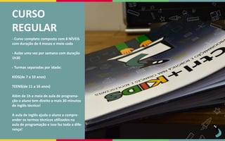 CURSO
REGULAR
- Curso completo composto com 8 NÍVEIS
com duração de 4 meses e meio cada
- Aulas uma vez por semana com duração
1h30
- Turmas separadas por idade:
KIDS(de 7 a 10 anos)
TEENS(de 11 a 16 anos)
Além de 1h e meia de aula de programa-
ção o aluno tem direito a mais 30 minutos
de inglês técnico!
A aula de inglês ajuda o aluno a compre-
ender os termos técnicos utilizados na
aula de programação e isso faz toda a dife-
rença!
 