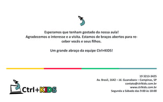 19 3213-3425
Av. Brasil, 1642 – Jd. Guanabara – Campinas, SP
contato@ctrlkids.com.br
www.ctrlkids.com.br
Segunda a Sábado das 9:00 às 18:00
Esperamos que tenham gostado da nossa aula!
Agradecemos o interesse e a visita. Estamos de braços abertos para re-
ceber vocês e seus filhos.
Um grande abraço da equipe Ctrl+KIDS!
 