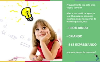 Provavelmente isso já te preo-
cupou, correto?
Mas, e se a partir de agora, o
seu filho pudesse consumir
essa tecnologia não apenas de
maneira passiva, mas
por meio dessas ferramentas?
- PROJETANDO
- CRIANDO
- E SE EXPRESSANDO
 