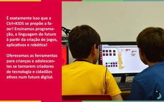 É exatamente isso que a
Ctrl+KIDS se propõe a fa-
zer! Ensinamos programa-
ção, a linguagem do futuro
à partir da criação de jogos,
aplicativos e robótica!
Oferecemos as ferramentas
para crianças e adolescen-
tes se tornarem criadores
de tecnologia e cidadãos
ativos num futuro digital.
 