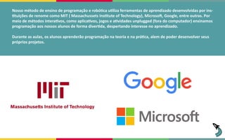 Nosso método de ensino de programação e robótica utiliza ferramentas de aprendizado desenvolvidas por ins-
tituições de renome como MIT ( Massachussets Institute of Technology), Microsoft, Google, entre outras. Por
meio de métodos interativos, como aplicativos, jogos e atividades unplugged (fora do computador) ensinamos
programação aos nossos alunos de forma divertida, despertando interesse no aprendizado.
Durante as aulas, os alunos aprenderão programação na teoria e na prática, alem de poder desenvolver seus
próprios projetos.
 