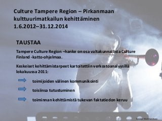 Culture Tampere Region – Pirkanmaan 
kulttuurimatkailun kehittäminen 
1.6.2012–31.12.2014 
TAUSTAA 
Tampere Culture Region –hanke on osa valtakunnallista Culture 
Finland -katto-ohjelmaa. 
Keskeiset kehittämistarpeet kartoitettiin verkostoanalyysillä 
lokakuussa 2011: 
toimijoiden välinen kommunikointi 
toisiinsa tutustuminen 
toiminnan kehittämistä tukevan faktatiedon keruu 
Kuvaaja: Maarit Kytöharju 
 