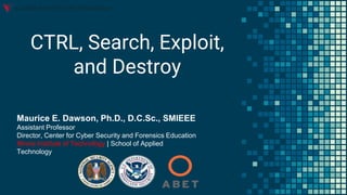 CTRL, Search, Exploit,
and Destroy
Maurice E. Dawson, Ph.D., D.C.Sc., SMIEEE
Assistant Professor
Director, Center for Cyber Security and Forensics Education
Illinois Institute of Technology | School of Applied
Technology
 