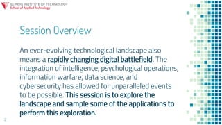 Session Overview
2
An ever-evolving technological landscape also
means a rapidly changing digital battlefield. The
integration of intelligence, psychological operations,
information warfare, data science, and
cybersecurity has allowed for unparalleled events
to be possible. This session is to explore the
landscape and sample some of the applications to
perform this exploration.
 