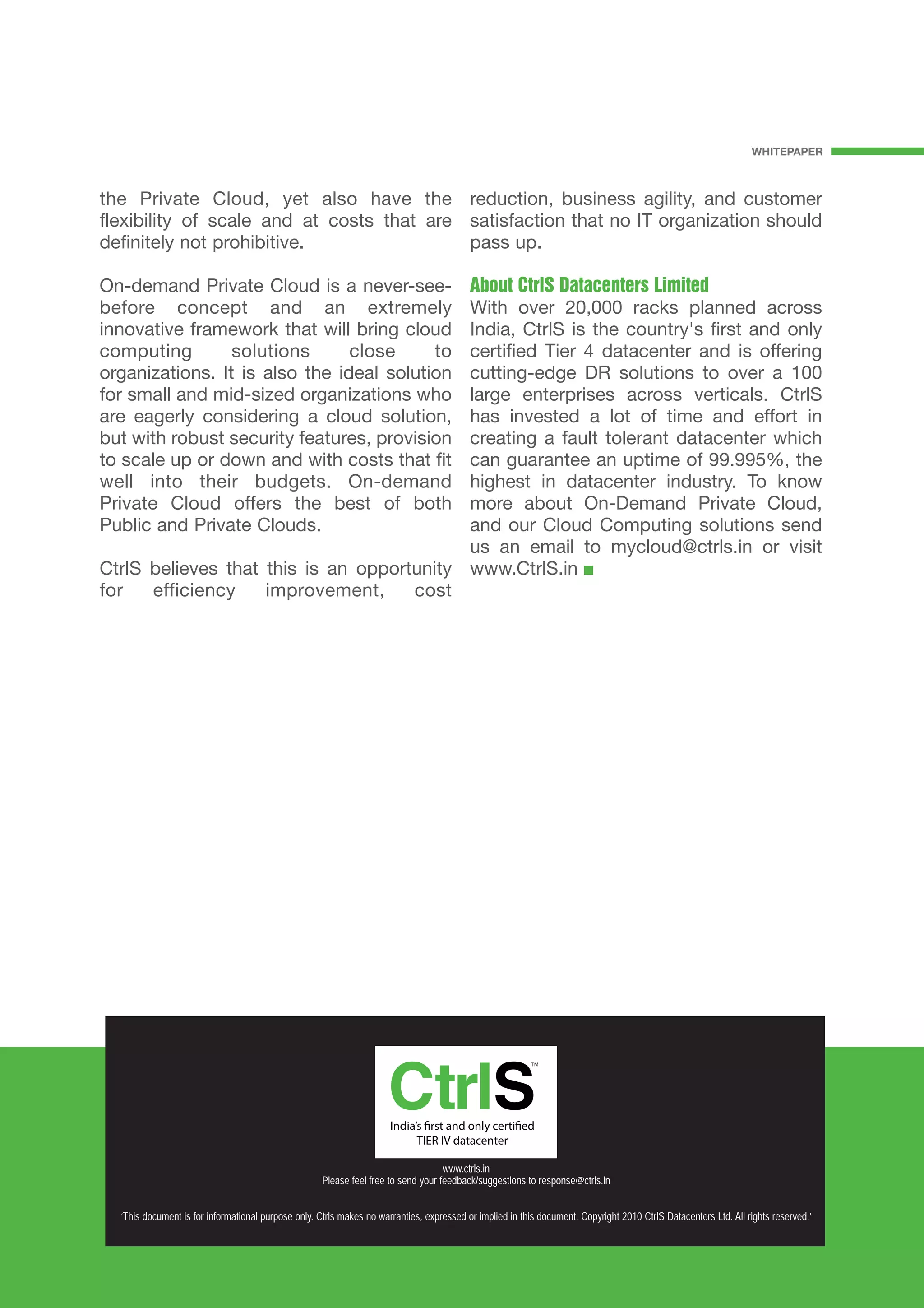WHITEPAPER



the Private Cloud, yet also have the reduction, business agility, and customer
flexibility of scale and at costs that are satisfaction that no IT organization should
definitely not prohibitive.                pass up.

On-demand Private Cloud is a never-see-    About CtrlS Datacenters Limited
before concept and an extremely            With over 20,000 racks planned across
innovative framework that will bring cloud India, CtrlS is the country's first and only
computing        solutions      close     to
                                           certified Tier 4 datacenter and is offering
organizations. It is also the ideal solution
                                           cutting-edge DR solutions to over a 100
for small and mid-sized organizations who  large enterprises across verticals. CtrlS
are eagerly considering a cloud solution,  has invested a lot of time and effort in
but with robust security features, provision
                                           creating a fault tolerant datacenter which
to scale up or down and with costs that fitcan guarantee an uptime of 99.995%, the
well into their budgets. On-demand         highest in datacenter industry. To know
Private Cloud offers the best of both      more about On-Demand Private Cloud,
Public and Private Clouds.                 and our Cloud Computing solutions send
                                           us an email to mycloud@ctrls.in or visit
CtrlS believes that this is an opportunity www.CtrlS.in
for   efficiency    improvement,     cost




                                                                                    www.ctrls.in
                                                     Please feel free to send your feedback/suggestions to response@ctrls.in


  ‘This document is for informational purpose only. Ctrls makes no warranties, expressed or implied in this document. Copyright 2010 CtrlS Datacenters Ltd. All rights reserved.’
 