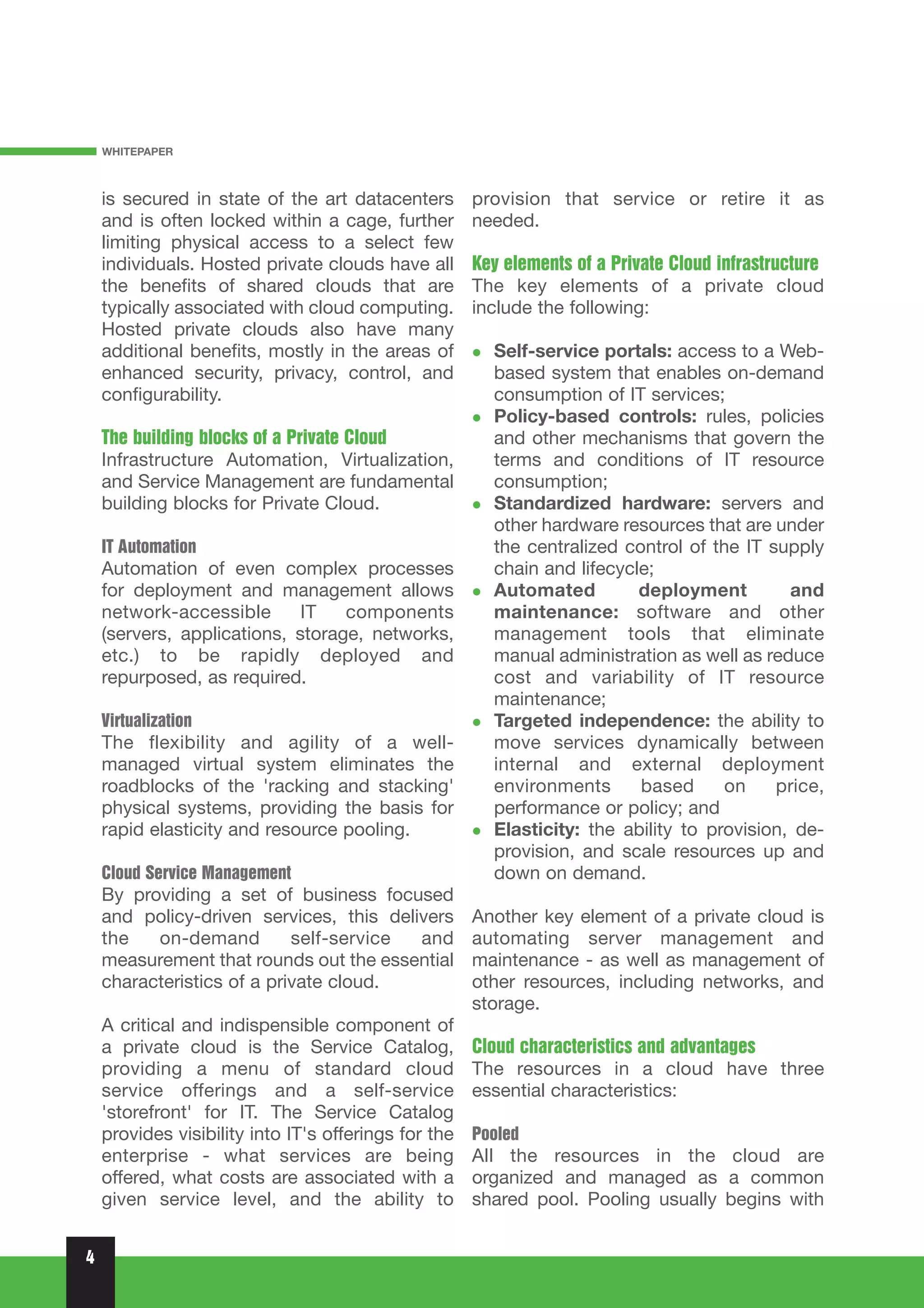WHITEPAPER



    is secured in state of the art datacenters        provision that service or retire it as
    and is often locked within a cage, further        needed.
    limiting physical access to a select few
    individuals. Hosted private clouds have all       Key elements of a Private Cloud infrastructure
    the benefits of shared clouds that are            The key elements of a private cloud
    typically associated with cloud computing.        include the following:
    Hosted private clouds also have many
    additional benefits, mostly in the areas of         Self-service portals: access to a Web-
    enhanced security, privacy, control, and            based system that enables on-demand
    configurability.                                    consumption of IT services;
                                                        Policy-based controls: rules, policies
    The building blocks of a Private Cloud              and other mechanisms that govern the
    Infrastructure Automation, Virtualization,          terms and conditions of IT resource
    and Service Management are fundamental              consumption;
    building blocks for Private Cloud.                  Standardized hardware: servers and
                                                        other hardware resources that are under
    IT Automation                                       the centralized control of the IT supply
    Automation of even complex processes                chain and lifecycle;
    for deployment and management allows                Automated         deployment         and
    network-accessible       IT   components            maintenance: software and other
    (servers, applications, storage, networks,          management tools that eliminate
    etc.) to be rapidly deployed and                    manual administration as well as reduce
    repurposed, as required.                            cost and variability of IT resource
                                                        maintenance;
    Virtualization                                      Targeted independence: the ability to
    The flexibility and agility of a well-              move services dynamically between
    managed virtual system eliminates the               internal and external deployment
    roadblocks of the 'racking and stacking'            environments      based      on    price,
    physical systems, providing the basis for           performance or policy; and
    rapid elasticity and resource pooling.              Elasticity: the ability to provision, de-
                                                        provision, and scale resources up and
    Cloud Service Management                            down on demand.
    By providing a set of business focused
    and policy-driven services, this delivers         Another key element of a private cloud is
    the   on-demand         self-service and          automating server management and
    measurement that rounds out the essential         maintenance - as well as management of
    characteristics of a private cloud.               other resources, including networks, and
                                                      storage.
    A critical and indispensible component of
    a private cloud is the Service Catalog,           Cloud characteristics and advantages
    providing a menu of standard cloud                The resources in a cloud have three
    service offerings and a self-service              essential characteristics:
    'storefront' for IT. The Service Catalog
    provides visibility into IT's offerings for the   Pooled
    enterprise - what services are being              All the resources in the cloud are
    offered, what costs are associated with a         organized and managed as a common
    given service level, and the ability to           shared pool. Pooling usually begins with


4
 