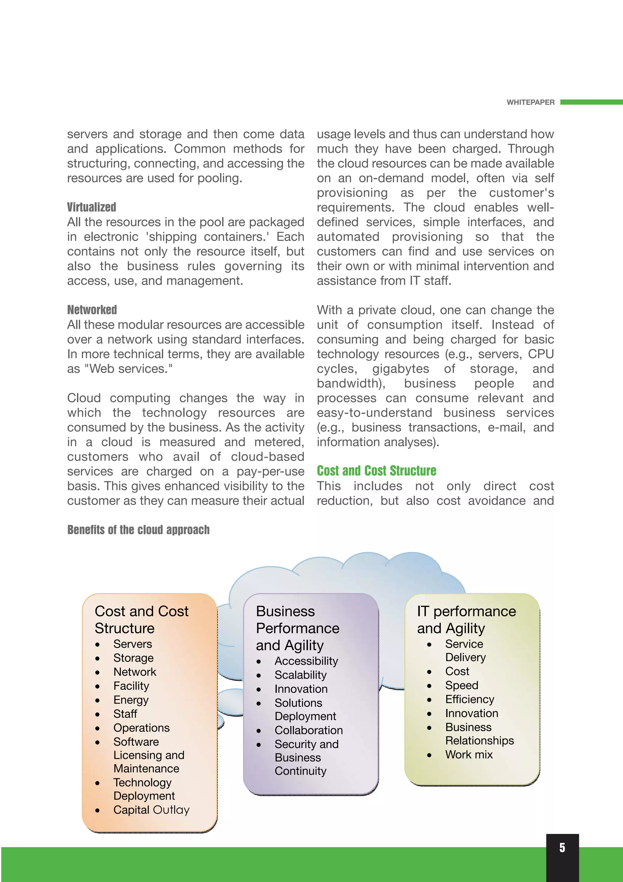 WHITEPAPER



servers and storage and then come data        usage levels and thus can understand how
and applications. Common methods for          much they have been charged. Through
structuring, connecting, and accessing the    the cloud resources can be made available
resources are used for pooling.               on an on-demand model, often via self
                                              provisioning as per the customer's
Virtualized                                   requirements. The cloud enables well-
All the resources in the pool are packaged    defined services, simple interfaces, and
in electronic 'shipping containers.' Each     automated provisioning so that the
contains not only the resource itself, but    customers can find and use services on
also the business rules governing its         their own or with minimal intervention and
access, use, and management.                  assistance from IT staff.

Networked                                     With a private cloud, one can change the
All these modular resources are accessible    unit of consumption itself. Instead of
over a network using standard interfaces.     consuming and being charged for basic
In more technical terms, they are available   technology resources (e.g., servers, CPU
as "Web services."                            cycles, gigabytes of storage, and
                                              bandwidth), business people and
Cloud computing changes the way in            processes can consume relevant and
which the technology resources are            easy-to-understand business services
consumed by the business. As the activity     (e.g., business transactions, e-mail, and
in a cloud is measured and metered,           information analyses).
customers who avail of cloud-based
services are charged on a pay-per-use Cost and Cost Structure
basis. This gives enhanced visibility to the This includes not only direct cost
customer as they can measure their actual reduction, but also cost avoidance and

Benefits of the cloud approach




                                                                                            5
 