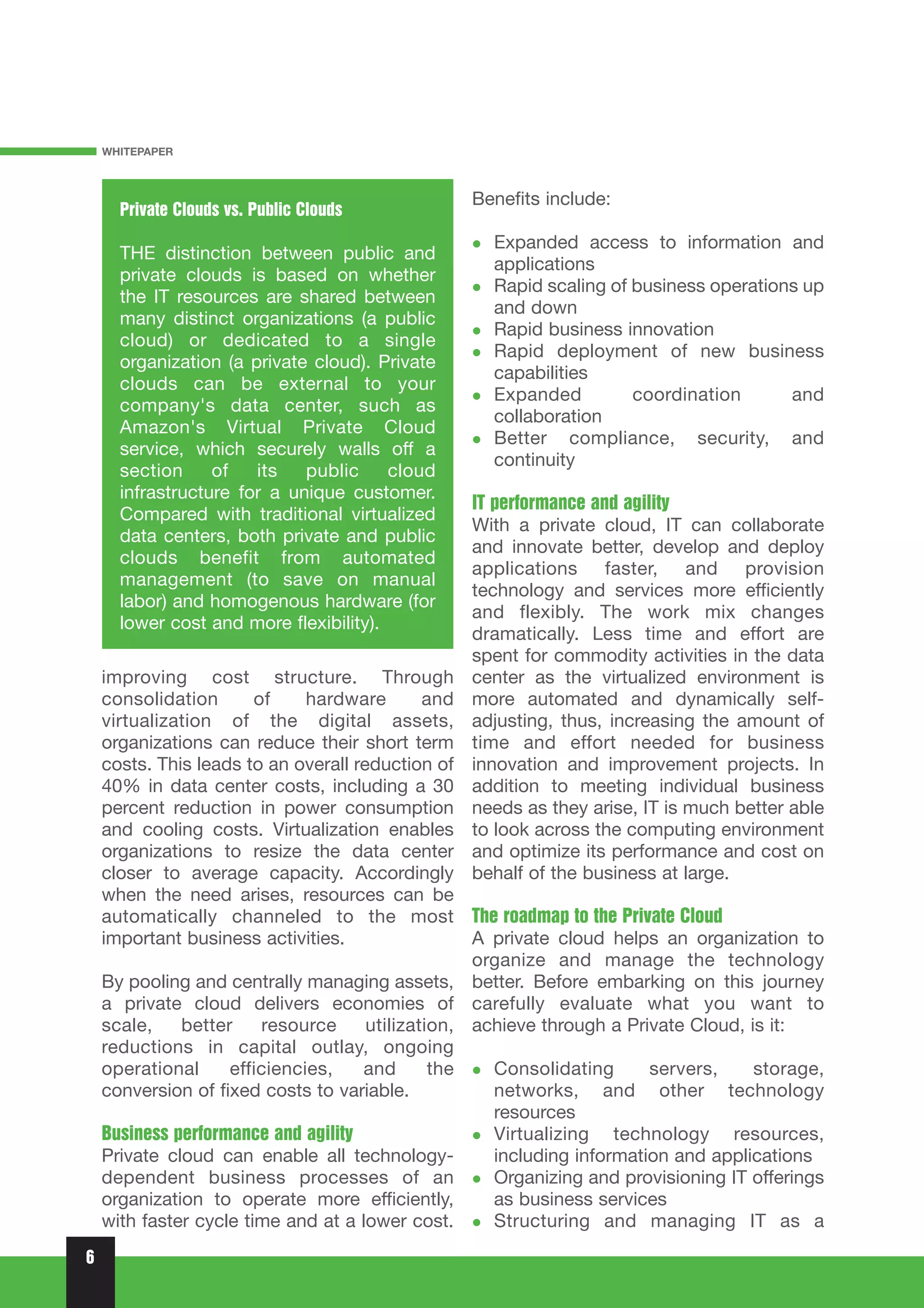 WHITEPAPER



                                                 Benefits include:
      Private Clouds vs. Public Clouds
                                                    Expanded access to information and
      THE distinction between public and
                                                    applications
      private clouds is based on whether
                                                    Rapid scaling of business operations up
      the IT resources are shared between
                                                    and down
      many distinct organizations (a public
                                                    Rapid business innovation
      cloud) or dedicated to a single
                                                    Rapid deployment of new business
      organization (a private cloud). Private
                                                    capabilities
      clouds can be external to your
                                                    Expanded         coordination      and
      company's data center, such as
                                                    collaboration
      Amazon's Virtual Private Cloud
                                                    Better compliance, security, and
      service, which securely walls off a
                                                    continuity
      section     of   its   public     cloud
      infrastructure for a unique customer.
                                                 IT performance and agility
      Compared with traditional virtualized
                                                 With a private cloud, IT can collaborate
      data centers, both private and public
                                                 and innovate better, develop and deploy
      clouds benefit from automated
                                                 applications faster, and provision
      management (to save on manual
                                                 technology and services more efficiently
      labor) and homogenous hardware (for
                                                 and flexibly. The work mix changes
      lower cost and more flexibility).
                                                 dramatically. Less time and effort are
                                                 spent for commodity activities in the data
    improving cost structure. Through            center as the virtualized environment is
    consolidation       of    hardware        andmore automated and dynamically self-
    virtualization of the digital assets,        adjusting, thus, increasing the amount of
    organizations can reduce their short term    time and effort needed for business
    costs. This leads to an overall reduction of innovation and improvement projects. In
    40% in data center costs, including a 30     addition to meeting individual business
    percent reduction in power consumption       needs as they arise, IT is much better able
    and cooling costs. Virtualization enables    to look across the computing environment
    organizations to resize the data center      and optimize its performance and cost on
    closer to average capacity. Accordingly      behalf of the business at large.
    when the need arises, resources can be
    automatically channeled to the most The roadmap to the Private Cloud
    important business activities.                 A private cloud helps an organization to
                                                   organize and manage the technology
    By pooling and centrally managing assets, better. Before embarking on this journey
    a private cloud delivers economies of carefully evaluate what you want to
    scale,    better     resource     utilization, achieve through a Private Cloud, is it:
    reductions in capital outlay, ongoing
    operational     efficiencies,    and       the   Consolidating      servers,     storage,
    conversion of fixed costs to variable.           networks, and other technology
                                                     resources
    Business performance and agility                 Virtualizing technology resources,
    Private cloud can enable all technology-         including information and applications
    dependent business processes of an               Organizing and provisioning IT offerings
    organization to operate more efficiently,        as business services
    with faster cycle time and at a lower cost.      Structuring and managing IT as a
6
 
