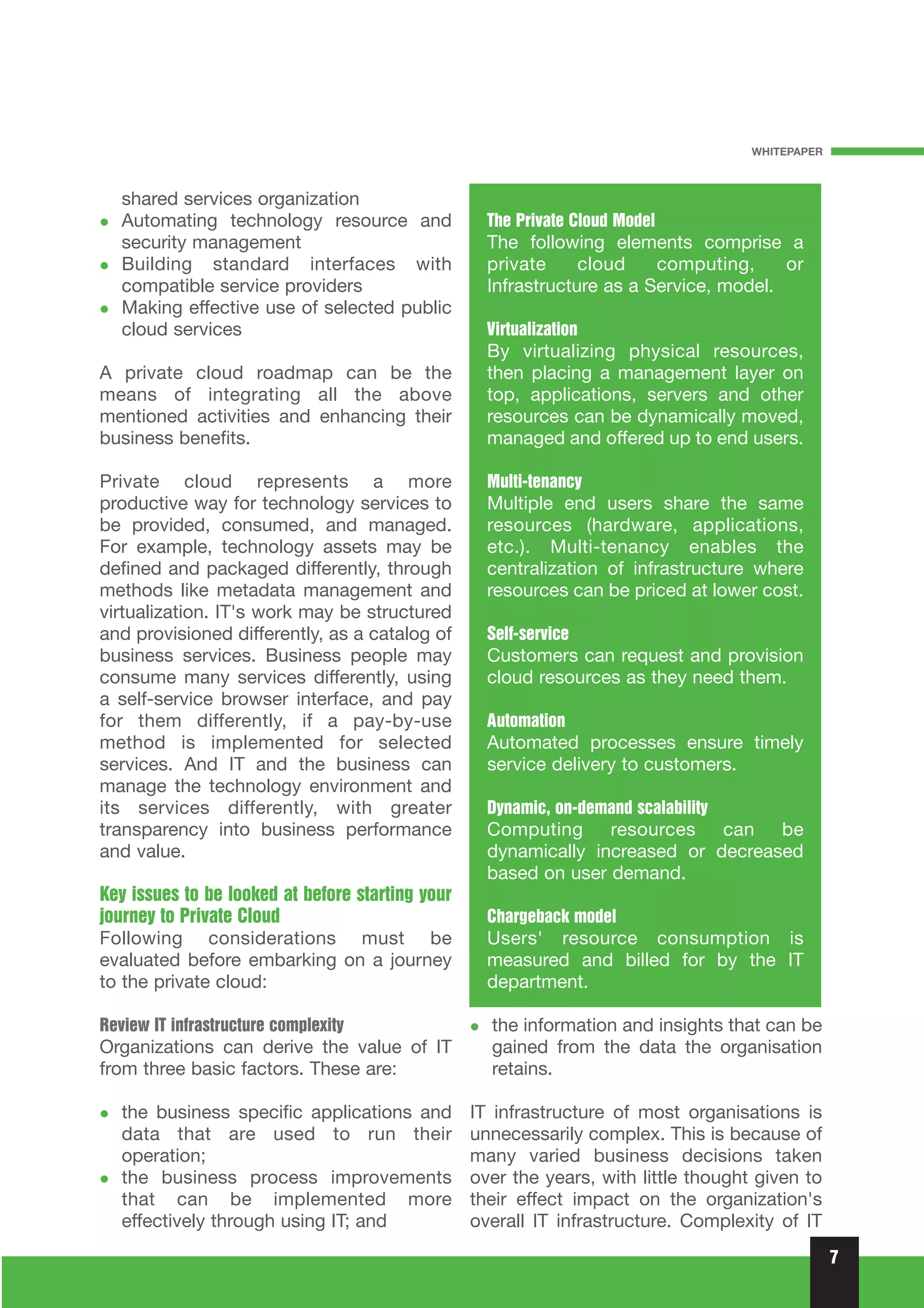WHITEPAPER



   shared services organization
   Automating technology resource and               The Private Cloud Model
   security management                              The following elements comprise a
   Building standard interfaces with                private     cloud    computing,     or
   compatible service providers                     Infrastructure as a Service, model.
   Making effective use of selected public
   cloud services                                   Virtualization
                                                    By virtualizing physical resources,
A private cloud roadmap can be the                  then placing a management layer on
means of integrating all the above                  top, applications, servers and other
mentioned activities and enhancing their            resources can be dynamically moved,
business benefits.                                  managed and offered up to end users.

Private cloud represents a more                     Multi-tenancy
productive way for technology services to           Multiple end users share the same
be provided, consumed, and managed.                 resources (hardware, applications,
For example, technology assets may be               etc.). Multi-tenancy enables the
defined and packaged differently, through           centralization of infrastructure where
methods like metadata management and                resources can be priced at lower cost.
virtualization. IT's work may be structured
and provisioned differently, as a catalog of        Self-service
business services. Business people may              Customers can request and provision
consume many services differently, using            cloud resources as they need them.
a self-service browser interface, and pay
for them differently, if a pay-by-use               Automation
method is implemented for selected                  Automated processes ensure timely
services. And IT and the business can               service delivery to customers.
manage the technology environment and
its services differently, with greater              Dynamic, on-demand scalability
transparency into business performance              Computing resources can be
and value.                                          dynamically increased or decreased
                                                    based on user demand.
Key issues to be looked at before starting your
journey to Private Cloud                            Chargeback model
Following considerations must be                    Users' resource consumption is
evaluated before embarking on a journey             measured and billed for by the IT
to the private cloud:                               department.

Review IT infrastructure complexity                 the information and insights that can be
Organizations can derive the value of IT            gained from the data the organisation
from three basic factors. These are:                retains.

   the business specific applications and         IT infrastructure of most organisations is
   data that are used to run their                unnecessarily complex. This is because of
   operation;                                     many varied business decisions taken
   the business process improvements              over the years, with little thought given to
   that can be implemented more                   their effect impact on the organization's
   effectively through using IT; and              overall IT infrastructure. Complexity of IT
                                                                                                  7
 