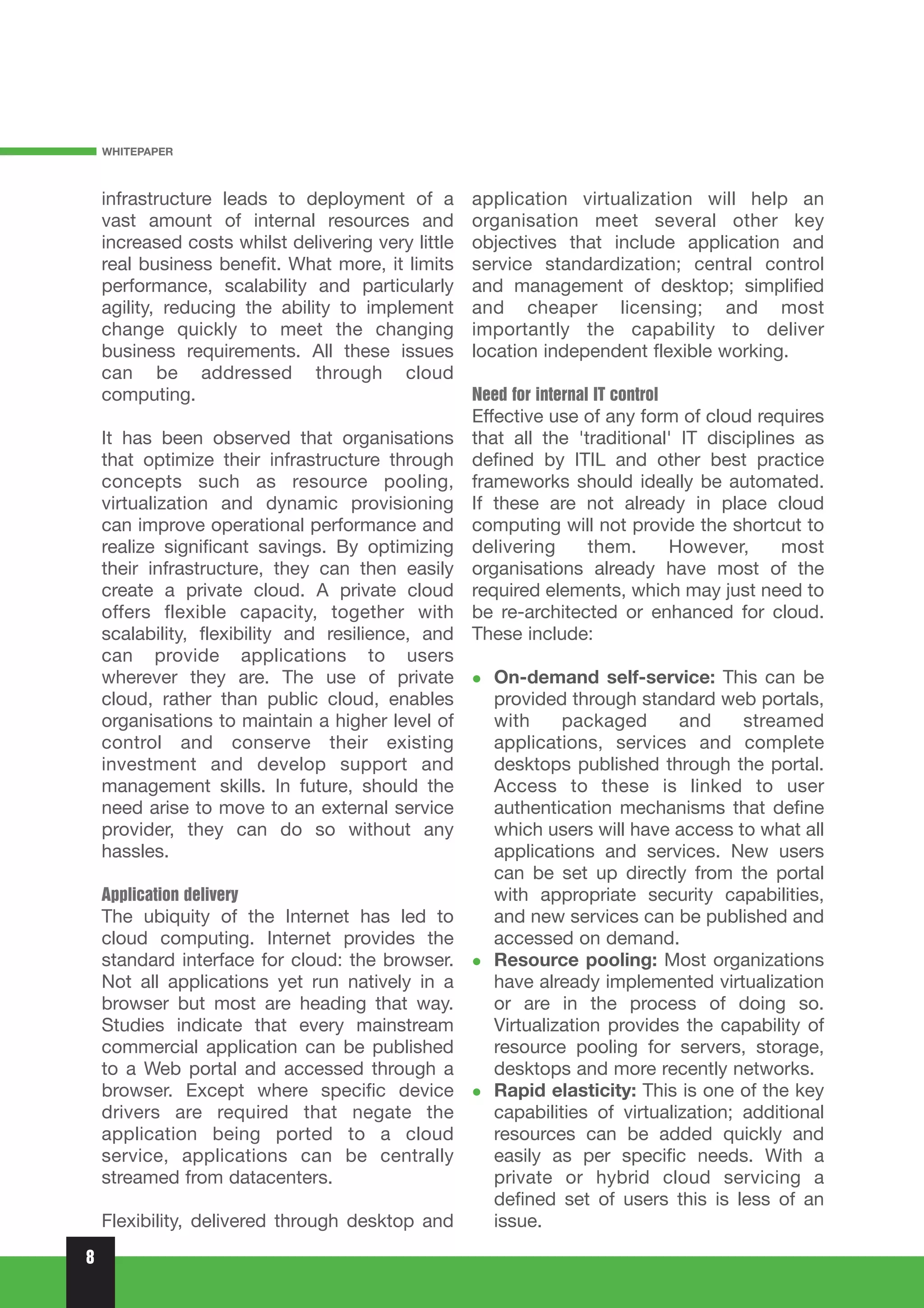 WHITEPAPER



    infrastructure leads to deployment of a         application virtualization will help an
    vast amount of internal resources and           organisation meet several other key
    increased costs whilst delivering very little   objectives that include application and
    real business benefit. What more, it limits     service standardization; central control
    performance, scalability and particularly       and management of desktop; simplified
    agility, reducing the ability to implement      and cheaper licensing; and most
    change quickly to meet the changing             importantly the capability to deliver
    business requirements. All these issues         location independent flexible working.
    can be addressed through cloud
    computing.                                      Need for internal IT control
                                                    Effective use of any form of cloud requires
    It has been observed that organisations         that all the 'traditional' IT disciplines as
    that optimize their infrastructure through      defined by ITIL and other best practice
    concepts such as resource pooling,              frameworks should ideally be automated.
    virtualization and dynamic provisioning         If these are not already in place cloud
    can improve operational performance and         computing will not provide the shortcut to
    realize significant savings. By optimizing      delivering     them.     However,       most
    their infrastructure, they can then easily      organisations already have most of the
    create a private cloud. A private cloud         required elements, which may just need to
    offers flexible capacity, together with         be re-architected or enhanced for cloud.
    scalability, flexibility and resilience, and    These include:
    can provide applications to users
    wherever they are. The use of private              On-demand self-service: This can be
    cloud, rather than public cloud, enables           provided through standard web portals,
    organisations to maintain a higher level of        with     packaged       and     streamed
    control and conserve their existing                applications, services and complete
    investment and develop support and                 desktops published through the portal.
    management skills. In future, should the           Access to these is linked to user
    need arise to move to an external service          authentication mechanisms that define
    provider, they can do so without any               which users will have access to what all
    hassles.                                           applications and services. New users
                                                       can be set up directly from the portal
    Application delivery                               with appropriate security capabilities,
    The ubiquity of the Internet has led to            and new services can be published and
    cloud computing. Internet provides the             accessed on demand.
    standard interface for cloud: the browser.         Resource pooling: Most organizations
    Not all applications yet run natively in a         have already implemented virtualization
    browser but most are heading that way.             or are in the process of doing so.
    Studies indicate that every mainstream             Virtualization provides the capability of
    commercial application can be published            resource pooling for servers, storage,
    to a Web portal and accessed through a             desktops and more recently networks.
    browser. Except where specific device              Rapid elasticity: This is one of the key
    drivers are required that negate the               capabilities of virtualization; additional
    application being ported to a cloud                resources can be added quickly and
    service, applications can be centrally             easily as per specific needs. With a
    streamed from datacenters.                         private or hybrid cloud servicing a
                                                       defined set of users this is less of an
    Flexibility, delivered through desktop and         issue.
8
 