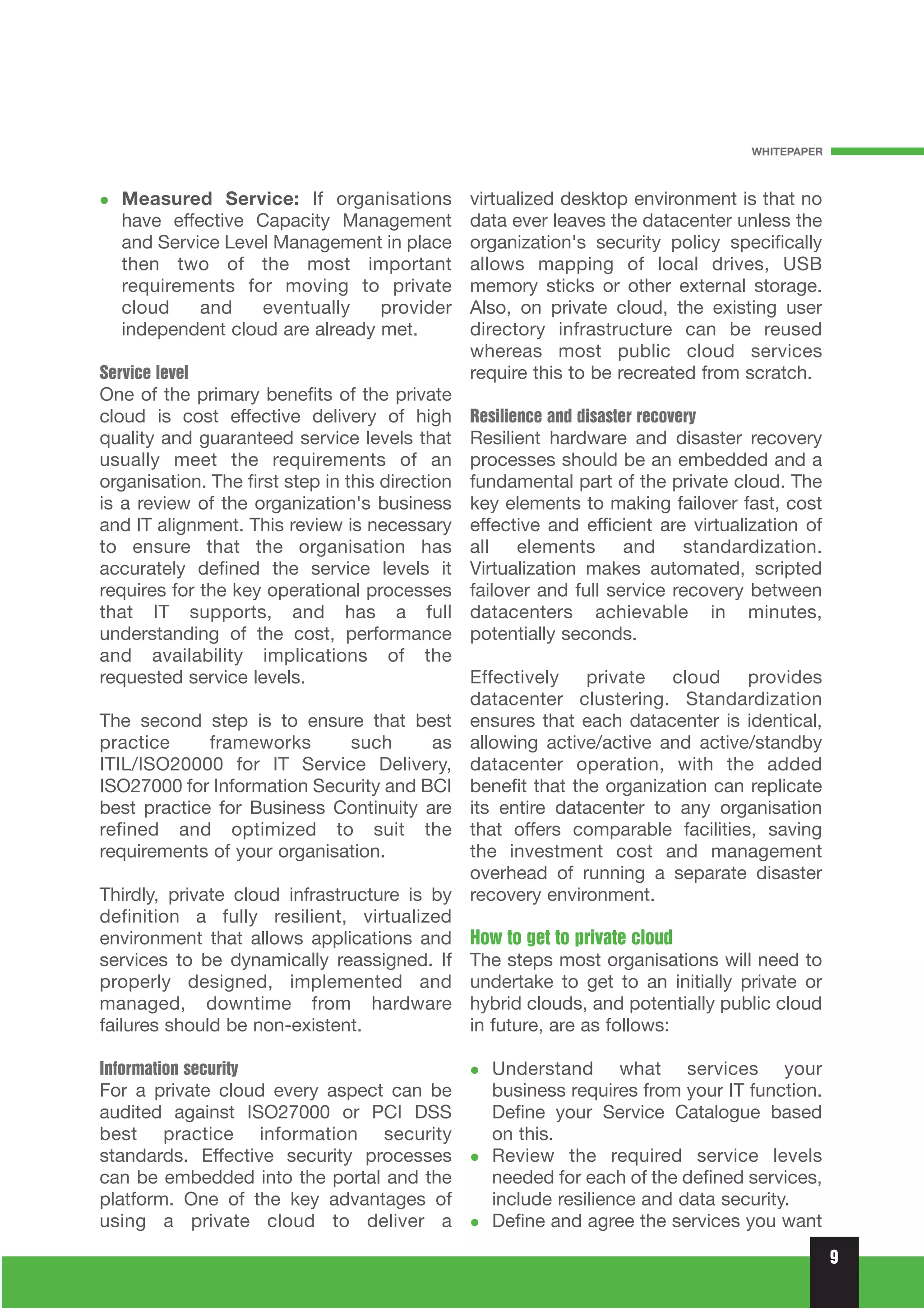 WHITEPAPER



   Measured Service: If organisations            virtualized desktop environment is that no
   have effective Capacity Management            data ever leaves the datacenter unless the
   and Service Level Management in place         organization's security policy specifically
   then two of the most important                allows mapping of local drives, USB
   requirements for moving to private            memory sticks or other external storage.
   cloud    and    eventually    provider        Also, on private cloud, the existing user
   independent cloud are already met.            directory infrastructure can be reused
                                                 whereas most public cloud services
Service level                                    require this to be recreated from scratch.
One of the primary benefits of the private
cloud is cost effective delivery of high         Resilience and disaster recovery
quality and guaranteed service levels that       Resilient hardware and disaster recovery
usually meet the requirements of an              processes should be an embedded and a
organisation. The first step in this direction   fundamental part of the private cloud. The
is a review of the organization's business       key elements to making failover fast, cost
and IT alignment. This review is necessary       effective and efficient are virtualization of
to ensure that the organisation has              all elements and standardization.
accurately defined the service levels it         Virtualization makes automated, scripted
requires for the key operational processes       failover and full service recovery between
that IT supports, and has a full                 datacenters achievable in minutes,
understanding of the cost, performance           potentially seconds.
and availability implications of the
requested service levels.                        Effectively private cloud provides
                                                 datacenter clustering. Standardization
The second step is to ensure that best           ensures that each datacenter is identical,
practice     frameworks      such      as        allowing active/active and active/standby
ITIL/ISO20000 for IT Service Delivery,           datacenter operation, with the added
ISO27000 for Information Security and BCI        benefit that the organization can replicate
best practice for Business Continuity are        its entire datacenter to any organisation
refined and optimized to suit the                that offers comparable facilities, saving
requirements of your organisation.               the investment cost and management
                                                 overhead of running a separate disaster
Thirdly, private cloud infrastructure is by      recovery environment.
definition a fully resilient, virtualized
environment that allows applications and         How to get to private cloud
services to be dynamically reassigned. If        The steps most organisations will need to
properly designed, implemented and               undertake to get to an initially private or
managed, downtime from hardware                  hybrid clouds, and potentially public cloud
failures should be non-existent.                 in future, are as follows:

Information security                                Understand what services your
For a private cloud every aspect can be             business requires from your IT function.
audited against ISO27000 or PCI DSS                 Define your Service Catalogue based
best practice information security                  on this.
standards. Effective security processes             Review the required service levels
can be embedded into the portal and the             needed for each of the defined services,
platform. One of the key advantages of              include resilience and data security.
using a private cloud to deliver a                  Define and agree the services you want
                                                                                                 9
 