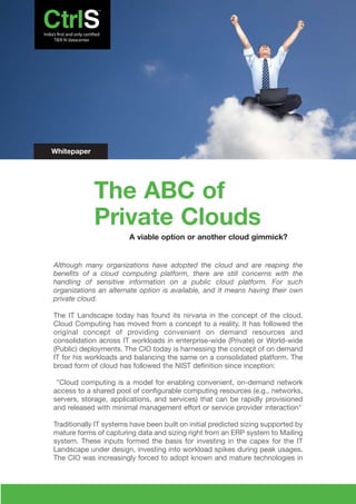 Whitepaper




             The ABC of
             Private Clouds
                        A viable option or another cloud gimmick?


Although many organizations have adopted the cloud and are reaping the
benefits of a cloud computing platform, there are still concerns with the
handling of sensitive information on a public cloud platform. For such
organizations an alternate option is available, and it means having their own
private cloud.

The IT Landscape today has found its nirvana in the concept of the cloud.
Cloud Computing has moved from a concept to a reality. It has followed the
original concept of providing convenient on demand resources and
consolidation across IT workloads in enterprise-wide (Private) or World-wide
(Public) deployments. The CIO today is harnessing the concept of on demand
IT for his workloads and balancing the same on a consolidated platform. The
broad form of cloud has followed the NIST definition since inception:

 "Cloud computing is a model for enabling convenient, on-demand network
access to a shared pool of configurable computing resources (e.g., networks,
servers, storage, applications, and services) that can be rapidly provisioned
and released with minimal management effort or service provider interaction"

Traditionally IT systems have been built on initial predicted sizing supported by
mature forms of capturing data and sizing right from an ERP system to Mailing
system. These inputs formed the basis for investing in the capex for the IT
Landscape under design, investing into workload spikes during peak usages.
The CIO was increasingly forced to adopt known and mature technologies in
 