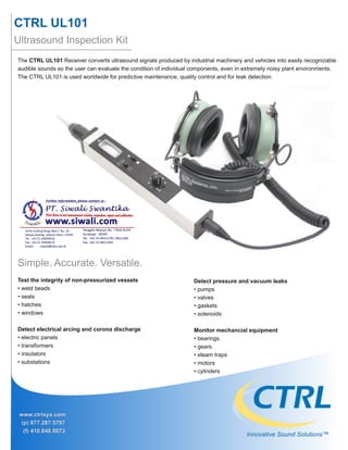 CTRL UL101
Ultrasound Inspection Kit
www.ctrlsys.com
(p) 877.287.5797
(f) 410.848.8073
The CTRL UL101 Receiver converts ultrasound signals produced by industrial machinery and vehicles into easily recognizable
audible sounds so the user can evaluate the condition of individual components, even in extremely noisy plant environments.
The CTRL UL101 is used worldwide for predictive maintenance, quality control and for leak detection.
Detect pressure and vacuum leaks
• pumps
• valves
• gaskets
• solenoids
Monitor mechancial equipment
• bearings
• gears
• steam traps
• motors
• cylinders
Innovative Sound Solutions™
Test the integrity of non-pressurized vessels
• weld beads
• seals
• hatches
• windows
Detect electrical arcing and corona discharge
• electric panels
• transformers
• insulators
• substations
Simple. Accurate. Versatile.
 