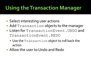 Using the Transaction ManagerSelect interesting user actionsAdd Transaction objects to the managerListen for TransactionEvent.UNDO and TransactionEvent.REDOUse the Transaction object to roll back the actionAllow the user to Undo and Redo
