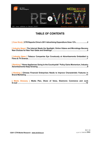 NO.1 issue, published on February 23,2011               Maximizing momentum in a multi-media world




                                       TABLE OF CONTENTS


  [ Case Study ] CTR Reports China’s 2011 Advertising Expenditure Grew 13%……….…........2


  [ Industry News ] The Internet Steals the Spotlight; Online Videos and Microblogs Become
  New Choices for New Year Galas and Greetings…….…………………………………….………..5


  [ Industry News ] Tobacco Companies Eye Covetously at Advertisements Embedded in
  Films & TV Dramas………………………...……………………………………………………………..7


  [ Ranking ] “Home Appliances Going to the Countryside” Policy Gains Momentum, Industry
  Advertisements Keep Growing ………………………………………………………………………...9


  [ Ranking ] Chinese Financial Enterprises Needs to Improve Characteristic Features in
  Brand Marketing …………………………………………………………………………...………...….11


  [ Media Glossary ] Media Plan, Share of Voice, Electronic Commerce and Junk
  E-mail …………………………………………………………………………………………………......14




                                                                                               第1页
©2011 CTR Market Research www.ctrchina.cn
 