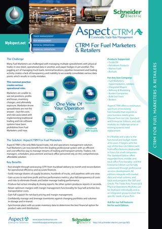 CTRM For Fuel Marketers 
& Retailers 
RISK MANAGEMENT 
PHYSICAL OPERATIONS 
FINANCIAL OPERATIONS 
One View Of 
Your Operation 
Wholesale 
Bulk Supply 
Retail 
Distribution 
System 
MyAspect.net{TRADE MANAGEMENT 
Paper 
Trades 
Physical 
Trades 
Trucks 
Terminals 
CTRM FOR FUEL MARKETERS & RETAILERS 
The Challenge 
Many Fuel Marketers are challenged with managing multiple spreadsheets with physical 
trades in one sheet, operational data in another, and paper hedges in yet another. This 
juggling act of managing truck loads, terminal locations, pipeline movement and trading 
activity creates a lack of transparency and inability to accurately consolidate various data 
points which results in costly mistakes. 
This common practice 
creates serious 
operational risks. 
Marketers are unable to 
see net positions, profits 
and losses, inventory 
changes, and ultimately 
exposure. Marketers know 
spreadsheets are not the 
answer – but the costs 
and risks associated with 
implementing traditional 
trading and risk software 
systems have been 
prohibitive from Fuel 
Marketers until now. 
The Solution: AspectCTRM For Fuel Marketers 
AspectCTRM is the only Web-based trade, risk and operations management solution. 
Fuel Marketers can now benefit from this leading professional system with an efficient 
and cost-effective way to manage streams of trading and transport activity. Traders, risk 
managers, schedulers, procurement and back-office personnel rely on this comprehensive, 
affordable solution. 
Key Benefits 
• Run straight-through-processing (STP) from truckload delivery to month-end reconciliation 
for operational efficiency and accurate finances. 
• Easily manage dozens of supply locations, hundreds of trucks, and pipelines with one view. 
• Gain access to real-time profit and loss performance metrics, plus full transparency of costs 
and risks to eliminate threats and better manage trading performance. 
• Produce fast action intraday & closing reports: No other system produces reports in seconds. 
• Retain optimum margins with margin management functionality for buy/sell activities less 
transportation costs. 
• Gain full support for net-back-pricing and margin management. 
• Confidently manage and leverage inventories against changing portfolios and volumes 
in-storage and in-transit. 
• Synchronize plans with accurate inventory data to determine the best financial option for 
product sales and distribution. 
Products Supported: 
• Crude Oil 
• Petroleum Products 
• Marine Fuels 
• Biofuels 
For Any Size Company: 
• Fuel Marketers, 
Hypermarketers, Jobbers 
• Integrated Majors 
• Refining & Marketing 
• Bunker Companies 
• Bulk End Users 
• Brokers 
AspectCTRM offers a continuous 
spectrum of increasing 
functionality that expands as 
your business needs grow. 
Choose from our Lite, Standard 
and Enterprise Editions, and add 
modules as challenges arise or 
existing systems need 
replacement. 
It is flexible and scales to the 
functional and budget needs 
of its users. It begins with the 
out-of-the-box Lite Edition with 
front-office features deployable 
in hours for small companies. 
The Standard Edition offers 
expanded front, middle, and 
back-office functionality; and the 
Enterprise Edition can be fully 
customized through professional 
services development. All 
editions integrate with market 
data and retail systems, and 
back-end programs like SAP and 
Oracle. The Trade, Risk, Financial & 
Physical Operations Modules can 
be deployed individually and as 
an integrated group to meet the 
specific needs of your firm. 
Ask for our full features 
list for each Edition. 
Enterprise Solutions 
www.aspectenterprise.com 
moreinfo@aspectenterprise.com http://tvt.schneider-electric.com/go/AES 
 