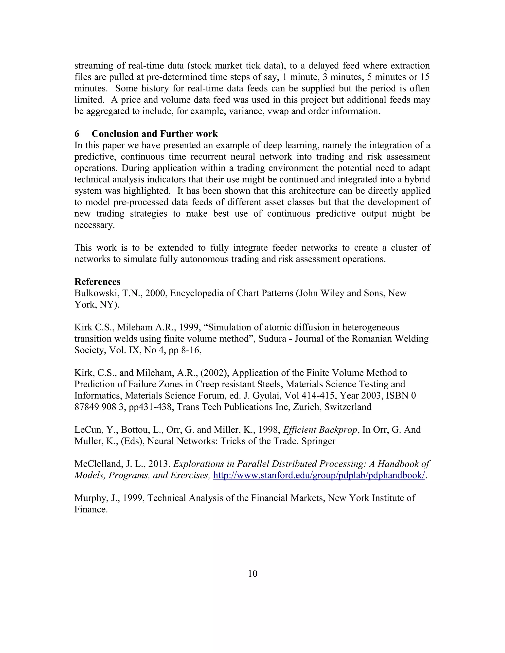 streaming of real-time data (stock market tick data), to a delayed feed where extraction
files are pulled at pre-determined time steps of say, 1 minute, 3 minutes, 5 minutes or 15
minutes. Some history for real-time data feeds can be supplied but the period is often
limited. A price and volume data feed was used in this project but additional feeds may
be aggregated to include, for example, variance, vwap and order information.
6 Conclusion and Further work
In this paper we have presented an example of deep learning, namely the integration of a
predictive, continuous time recurrent neural network into trading and risk assessment
operations. During application within a trading environment the potential need to adapt
technical analysis indicators that their use might be continued and integrated into a hybrid
system was highlighted. It has been shown that this architecture can be directly applied
to model pre-processed data feeds of different asset classes but that the development of
new trading strategies to make best use of continuous predictive output might be
necessary.
This work is to be extended to fully integrate feeder networks to create a cluster of
networks to simulate fully autonomous trading and risk assessment operations.
References
Bulkowski, T.N., 2000, Encyclopedia of Chart Patterns (John Wiley and Sons, New
York, NY).
Kirk C.S., Mileham A.R., 1999, “Simulation of atomic diffusion in heterogeneous
transition welds using finite volume method”, Sudura - Journal of the Romanian Welding
Society, Vol. IX, No 4, pp 8-16,
Kirk, C.S., and Mileham, A.R., (2002), Application of the Finite Volume Method to
Prediction of Failure Zones in Creep resistant Steels, Materials Science Testing and
Informatics, Materials Science Forum, ed. J. Gyulai, Vol 414-415, Year 2003, ISBN 0
87849 908 3, pp431-438, Trans Tech Publications Inc, Zurich, Switzerland
LeCun, Y., Bottou, L., Orr, G. and Miller, K., 1998, Efficient Backprop, In Orr, G. And
Muller, K., (Eds), Neural Networks: Tricks of the Trade. Springer
McClelland, J. L., 2013. Explorations in Parallel Distributed Processing: A Handbook of
Models, Programs, and Exercises, http://www.stanford.edu/group/pdplab/pdphandbook/.
Murphy, J., 1999, Technical Analysis of the Financial Markets, New York Institute of
Finance.
10
 