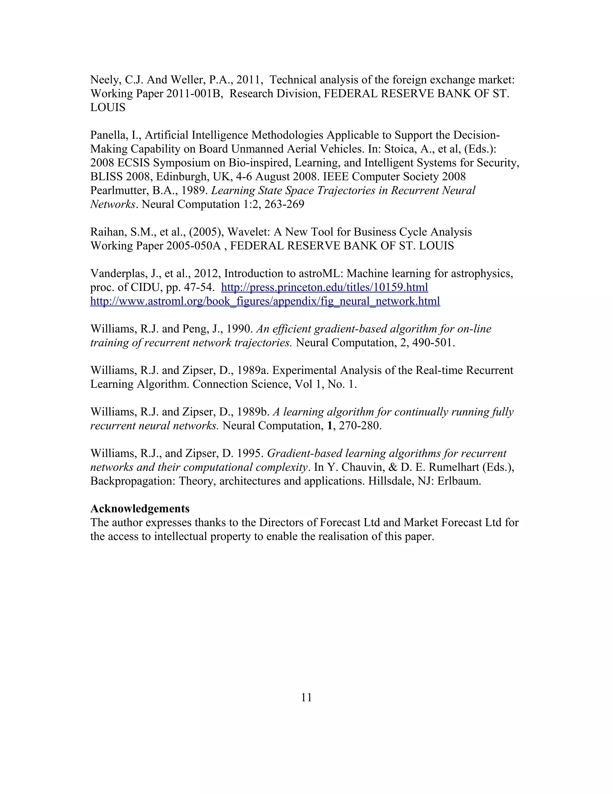 Neely, C.J. And Weller, P.A., 2011, Technical analysis of the foreign exchange market:
Working Paper 2011-001B, Research Division, FEDERAL RESERVE BANK OF ST.
LOUIS
Panella, I., Artificial Intelligence Methodologies Applicable to Support the Decision-
Making Capability on Board Unmanned Aerial Vehicles. In: Stoica, A., et al, (Eds.):
2008 ECSIS Symposium on Bio-inspired, Learning, and Intelligent Systems for Security,
BLISS 2008, Edinburgh, UK, 4-6 August 2008. IEEE Computer Society 2008
Pearlmutter, B.A., 1989. Learning State Space Trajectories in Recurrent Neural
Networks. Neural Computation 1:2, 263-269
Raihan, S.M., et al., (2005), Wavelet: A New Tool for Business Cycle Analysis
Working Paper 2005-050A , FEDERAL RESERVE BANK OF ST. LOUIS
Vanderplas, J., et al., 2012, Introduction to astroML: Machine learning for astrophysics,
proc. of CIDU, pp. 47-54. http://press.princeton.edu/titles/10159.html
http://www.astroml.org/book_figures/appendix/fig_neural_network.html
Williams, R.J. and Peng, J., 1990. An efficient gradient-based algorithm for on-line
training of recurrent network trajectories. Neural Computation, 2, 490-501.
Williams, R.J. and Zipser, D., 1989a. Experimental Analysis of the Real-time Recurrent
Learning Algorithm. Connection Science, Vol 1, No. 1.
Williams, R.J. and Zipser, D., 1989b. A learning algorithm for continually running fully
recurrent neural networks. Neural Computation, 1, 270-280.
Williams, R.J., and Zipser, D. 1995. Gradient-based learning algorithms for recurrent
networks and their computational complexity. In Y. Chauvin, & D. E. Rumelhart (Eds.),
Backpropagation: Theory, architectures and applications. Hillsdale, NJ: Erlbaum.
Acknowledgements
The author expresses thanks to the Directors of Forecast Ltd and Market Forecast Ltd for
the access to intellectual property to enable the realisation of this paper.
11
 