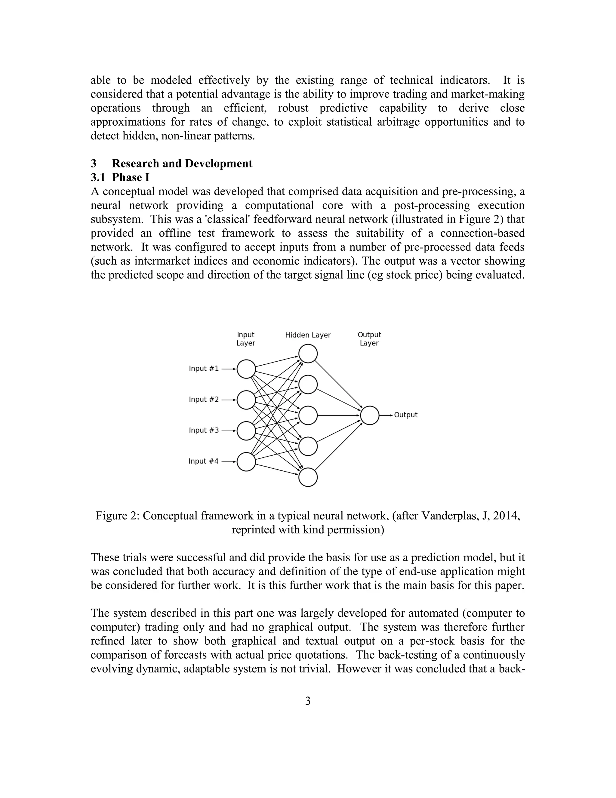able to be modeled effectively by the existing range of technical indicators. It is
considered that a potential advantage is the ability to improve trading and market-making
operations through an efficient, robust predictive capability to derive close
approximations for rates of change, to exploit statistical arbitrage opportunities and to
detect hidden, non-linear patterns.
3 Research and Development
3.1 Phase I
A conceptual model was developed that comprised data acquisition and pre-processing, a
neural network providing a computational core with a post-processing execution
subsystem. This was a 'classical' feedforward neural network (illustrated in Figure 2) that
provided an offline test framework to assess the suitability of a connection-based
network. It was configured to accept inputs from a number of pre-processed data feeds
(such as intermarket indices and economic indicators). The output was a vector showing
the predicted scope and direction of the target signal line (eg stock price) being evaluated.
Figure 2: Conceptual framework in a typical neural network, (after Vanderplas, J, 2014,
reprinted with kind permission)
These trials were successful and did provide the basis for use as a prediction model, but it
was concluded that both accuracy and definition of the type of end-use application might
be considered for further work. It is this further work that is the main basis for this paper.
The system described in this part one was largely developed for automated (computer to
computer) trading only and had no graphical output. The system was therefore further
refined later to show both graphical and textual output on a per-stock basis for the
comparison of forecasts with actual price quotations. The back-testing of a continuously
evolving dynamic, adaptable system is not trivial. However it was concluded that a back-
3
 
