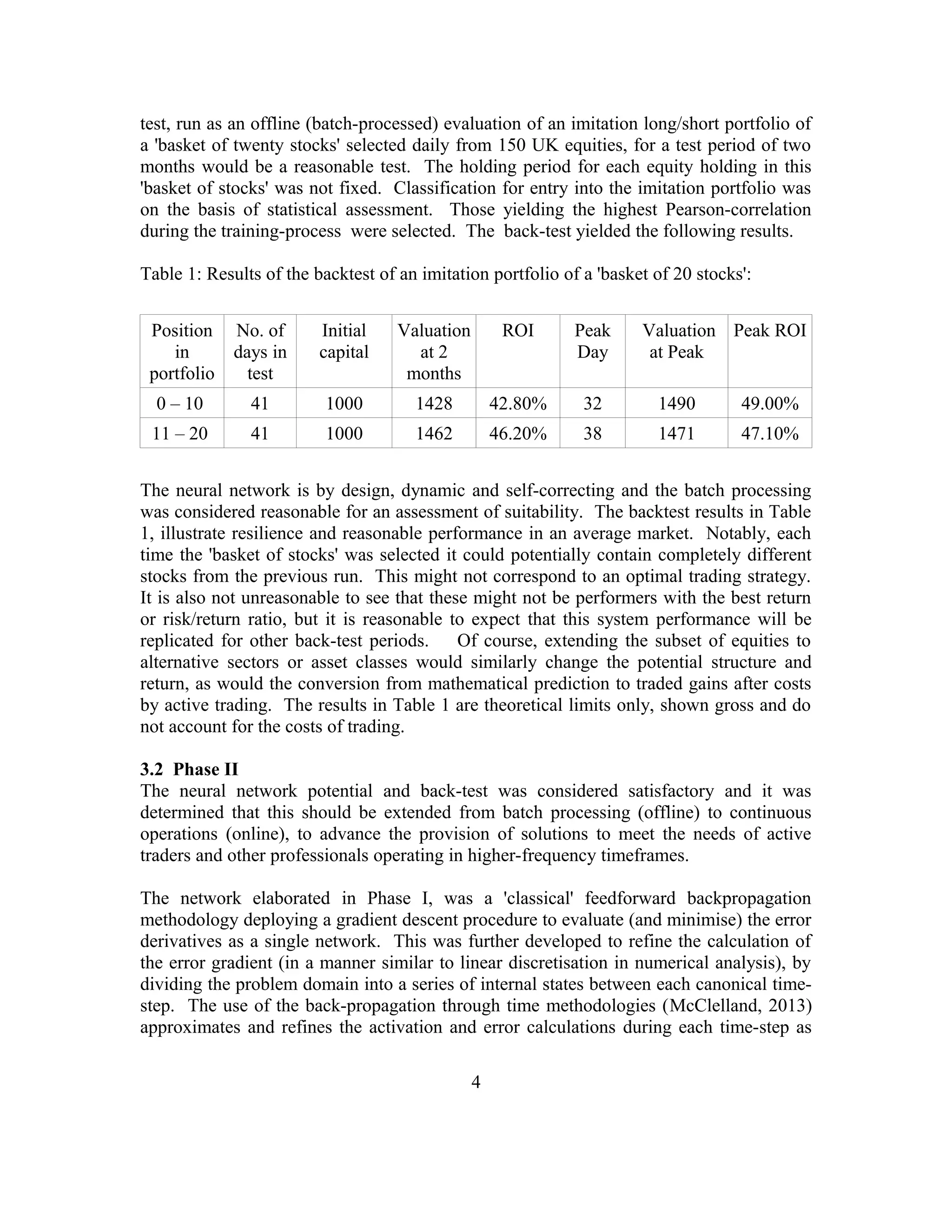 test, run as an offline (batch-processed) evaluation of an imitation long/short portfolio of
a 'basket of twenty stocks' selected daily from 150 UK equities, for a test period of two
months would be a reasonable test. The holding period for each equity holding in this
'basket of stocks' was not fixed. Classification for entry into the imitation portfolio was
on the basis of statistical assessment. Those yielding the highest Pearson-correlation
during the training-process were selected. The back-test yielded the following results.
Table 1: Results of the backtest of an imitation portfolio of a 'basket of 20 stocks':
Position
in
portfolio
No. of
days in
test
Initial
capital
Valuation
at 2
months
ROI Peak
Day
Valuation
at Peak
Peak ROI
0 – 10 41 1000 1428 42.80% 32 1490 49.00%
11 – 20 41 1000 1462 46.20% 38 1471 47.10%
The neural network is by design, dynamic and self-correcting and the batch processing
was considered reasonable for an assessment of suitability. The backtest results in Table
1, illustrate resilience and reasonable performance in an average market. Notably, each
time the 'basket of stocks' was selected it could potentially contain completely different
stocks from the previous run. This might not correspond to an optimal trading strategy.
It is also not unreasonable to see that these might not be performers with the best return
or risk/return ratio, but it is reasonable to expect that this system performance will be
replicated for other back-test periods. Of course, extending the subset of equities to
alternative sectors or asset classes would similarly change the potential structure and
return, as would the conversion from mathematical prediction to traded gains after costs
by active trading. The results in Table 1 are theoretical limits only, shown gross and do
not account for the costs of trading.
3.2 Phase II
The neural network potential and back-test was considered satisfactory and it was
determined that this should be extended from batch processing (offline) to continuous
operations (online), to advance the provision of solutions to meet the needs of active
traders and other professionals operating in higher-frequency timeframes.
The network elaborated in Phase I, was a 'classical' feedforward backpropagation
methodology deploying a gradient descent procedure to evaluate (and minimise) the error
derivatives as a single network. This was further developed to refine the calculation of
the error gradient (in a manner similar to linear discretisation in numerical analysis), by
dividing the problem domain into a series of internal states between each canonical time-
step. The use of the back-propagation through time methodologies (McClelland, 2013)
approximates and refines the activation and error calculations during each time-step as
4
 