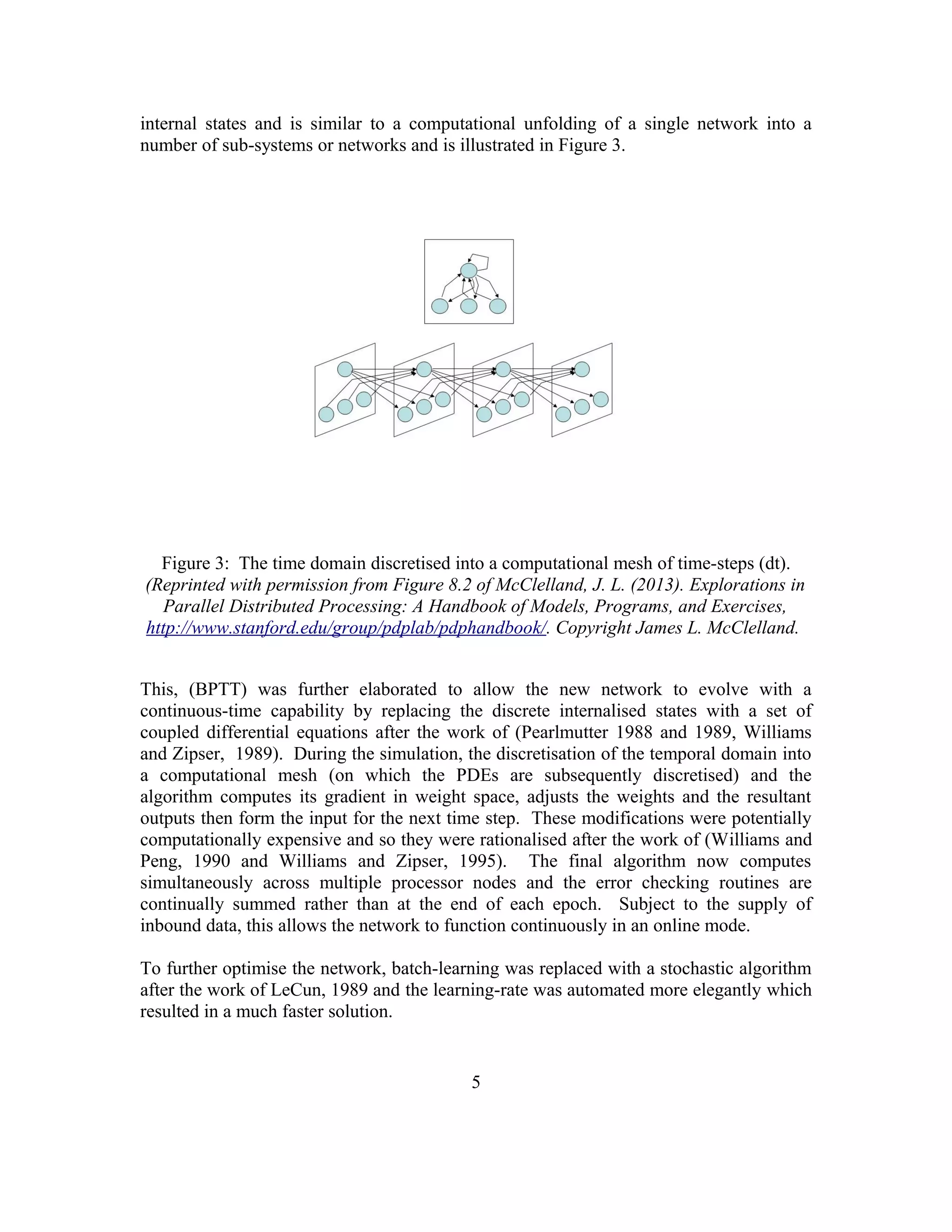 internal states and is similar to a computational unfolding of a single network into a
number of sub-systems or networks and is illustrated in Figure 3.
Figure 3: The time domain discretised into a computational mesh of time-steps (dt).
(Reprinted with permission from Figure 8.2 of McClelland, J. L. (2013). Explorations in
Parallel Distributed Processing: A Handbook of Models, Programs, and Exercises,
http://www.stanford.edu/group/pdplab/pdphandbook/. Copyright James L. McClelland.
This, (BPTT) was further elaborated to allow the new network to evolve with a
continuous-time capability by replacing the discrete internalised states with a set of
coupled differential equations after the work of (Pearlmutter 1988 and 1989, Williams
and Zipser, 1989). During the simulation, the discretisation of the temporal domain into
a computational mesh (on which the PDEs are subsequently discretised) and the
algorithm computes its gradient in weight space, adjusts the weights and the resultant
outputs then form the input for the next time step. These modifications were potentially
computationally expensive and so they were rationalised after the work of (Williams and
Peng, 1990 and Williams and Zipser, 1995). The final algorithm now computes
simultaneously across multiple processor nodes and the error checking routines are
continually summed rather than at the end of each epoch. Subject to the supply of
inbound data, this allows the network to function continuously in an online mode.
To further optimise the network, batch-learning was replaced with a stochastic algorithm
after the work of LeCun, 1989 and the learning-rate was automated more elegantly which
resulted in a much faster solution.
5
 
