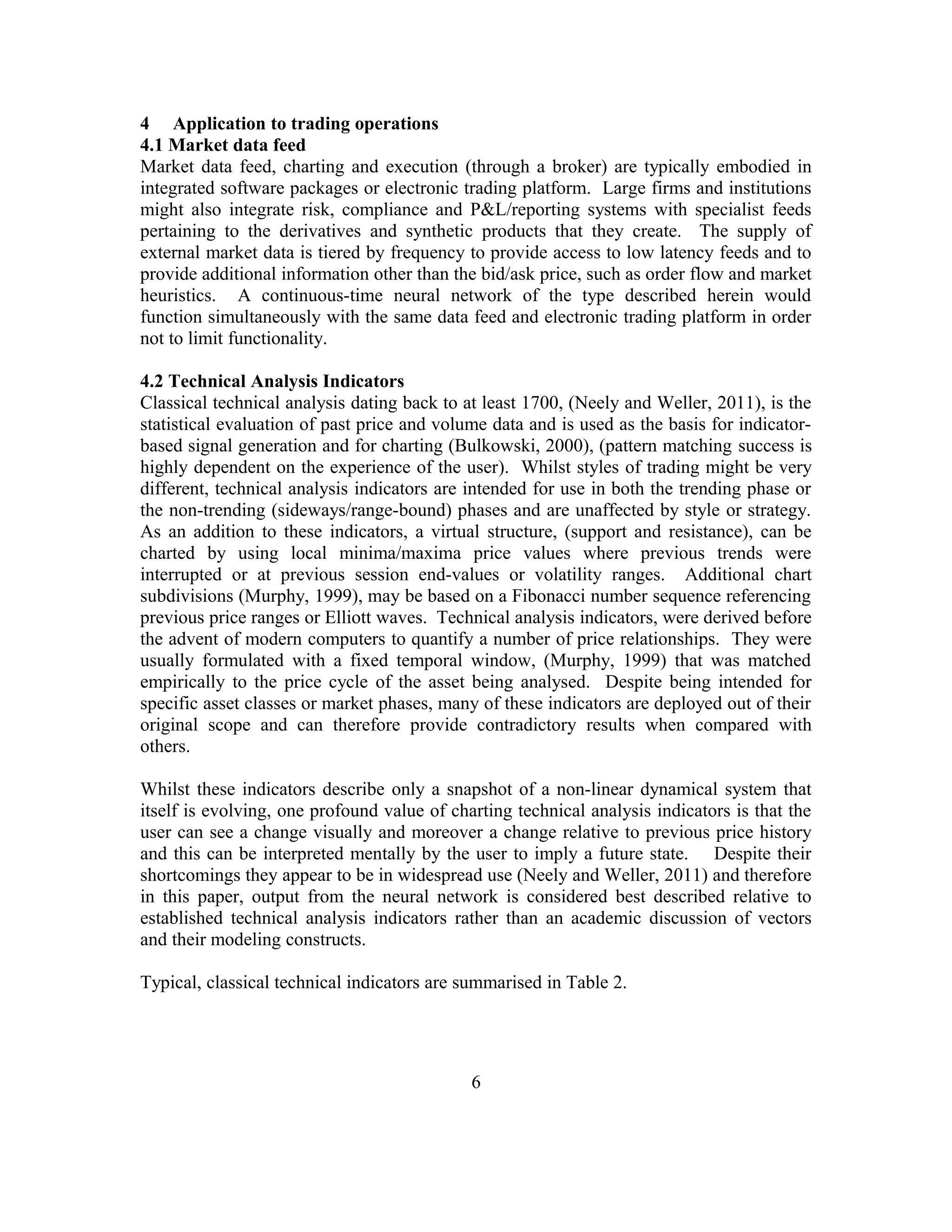 4 Application to trading operations
4.1 Market data feed
Market data feed, charting and execution (through a broker) are typically embodied in
integrated software packages or electronic trading platform. Large firms and institutions
might also integrate risk, compliance and P&L/reporting systems with specialist feeds
pertaining to the derivatives and synthetic products that they create. The supply of
external market data is tiered by frequency to provide access to low latency feeds and to
provide additional information other than the bid/ask price, such as order flow and market
heuristics. A continuous-time neural network of the type described herein would
function simultaneously with the same data feed and electronic trading platform in order
not to limit functionality.
4.2 Technical Analysis Indicators
Classical technical analysis dating back to at least 1700, (Neely and Weller, 2011), is the
statistical evaluation of past price and volume data and is used as the basis for indicator-
based signal generation and for charting (Bulkowski, 2000), (pattern matching success is
highly dependent on the experience of the user). Whilst styles of trading might be very
different, technical analysis indicators are intended for use in both the trending phase or
the non-trending (sideways/range-bound) phases and are unaffected by style or strategy.
As an addition to these indicators, a virtual structure, (support and resistance), can be
charted by using local minima/maxima price values where previous trends were
interrupted or at previous session end-values or volatility ranges. Additional chart
subdivisions (Murphy, 1999), may be based on a Fibonacci number sequence referencing
previous price ranges or Elliott waves. Technical analysis indicators, were derived before
the advent of modern computers to quantify a number of price relationships. They were
usually formulated with a fixed temporal window, (Murphy, 1999) that was matched
empirically to the price cycle of the asset being analysed. Despite being intended for
specific asset classes or market phases, many of these indicators are deployed out of their
original scope and can therefore provide contradictory results when compared with
others.
Whilst these indicators describe only a snapshot of a non-linear dynamical system that
itself is evolving, one profound value of charting technical analysis indicators is that the
user can see a change visually and moreover a change relative to previous price history
and this can be interpreted mentally by the user to imply a future state. Despite their
shortcomings they appear to be in widespread use (Neely and Weller, 2011) and therefore
in this paper, output from the neural network is considered best described relative to
established technical analysis indicators rather than an academic discussion of vectors
and their modeling constructs.
Typical, classical technical indicators are summarised in Table 2.
6
 