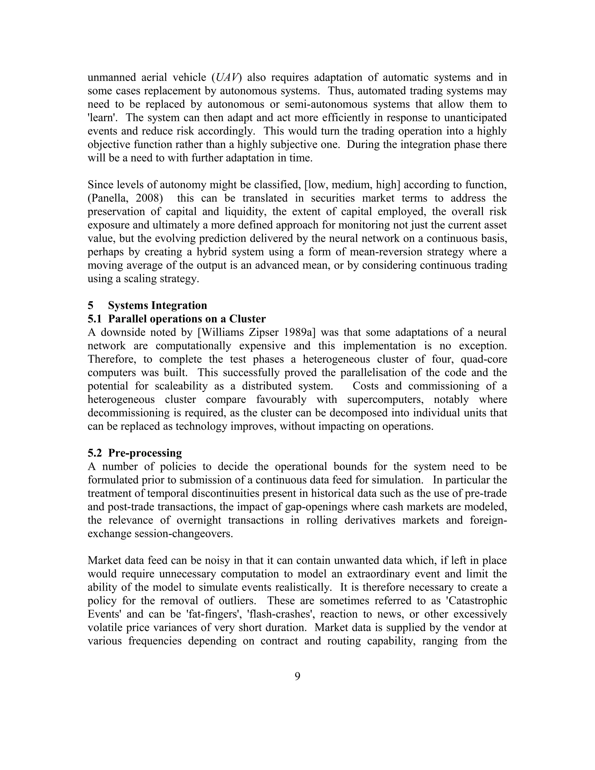 unmanned aerial vehicle (UAV) also requires adaptation of automatic systems and in
some cases replacement by autonomous systems. Thus, automated trading systems may
need to be replaced by autonomous or semi-autonomous systems that allow them to
'learn'. The system can then adapt and act more efficiently in response to unanticipated
events and reduce risk accordingly. This would turn the trading operation into a highly
objective function rather than a highly subjective one. During the integration phase there
will be a need to with further adaptation in time.
Since levels of autonomy might be classified, [low, medium, high] according to function,
(Panella, 2008) this can be translated in securities market terms to address the
preservation of capital and liquidity, the extent of capital employed, the overall risk
exposure and ultimately a more defined approach for monitoring not just the current asset
value, but the evolving prediction delivered by the neural network on a continuous basis,
perhaps by creating a hybrid system using a form of mean-reversion strategy where a
moving average of the output is an advanced mean, or by considering continuous trading
using a scaling strategy.
5 Systems Integration
5.1 Parallel operations on a Cluster
A downside noted by [Williams Zipser 1989a] was that some adaptations of a neural
network are computationally expensive and this implementation is no exception.
Therefore, to complete the test phases a heterogeneous cluster of four, quad-core
computers was built. This successfully proved the parallelisation of the code and the
potential for scaleability as a distributed system. Costs and commissioning of a
heterogeneous cluster compare favourably with supercomputers, notably where
decommissioning is required, as the cluster can be decomposed into individual units that
can be replaced as technology improves, without impacting on operations.
5.2 Pre-processing
A number of policies to decide the operational bounds for the system need to be
formulated prior to submission of a continuous data feed for simulation. In particular the
treatment of temporal discontinuities present in historical data such as the use of pre-trade
and post-trade transactions, the impact of gap-openings where cash markets are modeled,
the relevance of overnight transactions in rolling derivatives markets and foreign-
exchange session-changeovers.
Market data feed can be noisy in that it can contain unwanted data which, if left in place
would require unnecessary computation to model an extraordinary event and limit the
ability of the model to simulate events realistically. It is therefore necessary to create a
policy for the removal of outliers. These are sometimes referred to as 'Catastrophic
Events' and can be 'fat-fingers', 'flash-crashes', reaction to news, or other excessively
volatile price variances of very short duration. Market data is supplied by the vendor at
various frequencies depending on contract and routing capability, ranging from the
9
 
