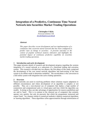 Integration of a Predictive, Continuous Time Neural
Network into Securities Market Trading Operations
Christopher S Kirk
Forecast Limited, UK
drcskirk@forecast.ltd.uk
Abstract
This paper describes recent development and test implementation of a
continuous time recurrent neural network that has been configured to
predict rates of change in securities. It presents outcomes in the
context of popular technical analysis indicators and highlights the
potential impact of continuous predictive capability on securities
market trading operations.
1 Introduction and early development
This paper presents details of research and development progress regarding the systems
integration of a neural network as a subsystem of a functional trading and execution
system. This research is divided into two phases; the first phase of this study comprised
the development of the core neural network algorithms and back-testing of the base
system in an offline mode to determine suitability. The second phase is the conversion to
a full online system with integration into active trading operations.
2 Overview
Neural networks can assist in resolving problems where solutions require adaptation to
different circumstances and where development of an algorithm is complex or not
possible. They are a non-classical use of computers that deploy a high number of
connections and computational units in virtual-space and time which the algorithm can
modify. In doing so they can take advantage of opportunities for massive parallelism and
are said to 'learn'. This is in contrast to the classical use of computers that certainly
operate very quickly, but only do precisely that which the programmer instructed and
cannot 'learn'. In a manner similar to numerical methods it deploys numerical algorithms
as 'learning algorithms'. These algorithms refine approximations through minimisation of
1
 