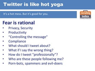 Twitter is like hot yoga
It’s a hot mess. But it’s good for you.

Fear is rational
•
•
•
•
•
•
•
•
•

Privacy, Security
Productivity
“Controlling the message”
Compliance
What should I tweet about?
What if I say the wrong thing?
How do I tweet “professionally”?
Who are these people following me?
Porn-bots, spammers and evil-doers

 