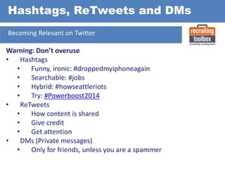 Hashtags, ReTweets and DMs
Becoming Relevant on Twitter

Warning: Don’t overuse
•
Hashtags
•
Funny, ironic: #droppedmyiphoneagain
•
Searchable: #jobs
•
Hybrid: #howseattleriots
•
Try: #Powerboost2014
•
ReTweets
•
How content is shared
•
Give credit
•
Get attention
•
DMs (Private messages)
•
Only for friends, unless you are a spammer

 