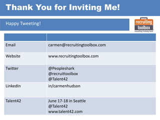 Thank You for Inviting Me!
Happy Tweeting!

Email

carmen@recruitingtoolbox.com

Website

www.recruitingtoolbox.com

Twitter

@Peopleshark
@recruittoolbox
@Talent42

LinkedIn

in/carmenhudson

Talent42

June 17-18 in Seattle
@Talent42
www.talent42.com

 