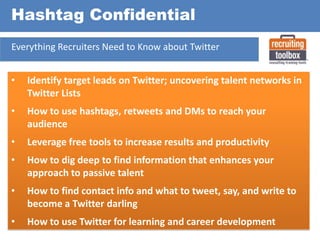 Hashtag Confidential
Everything Recruiters Need to Know about Twitter

•

Identify target leads on Twitter; uncovering talent networks in
Twitter Lists

•

How to use hashtags, retweets and DMs to reach your
audience

•

Leverage free tools to increase results and productivity

•

How to dig deep to find information that enhances your
approach to passive talent

•

How to find contact info and what to tweet, say, and write to
become a Twitter darling

•

How to use Twitter for learning and career development

 