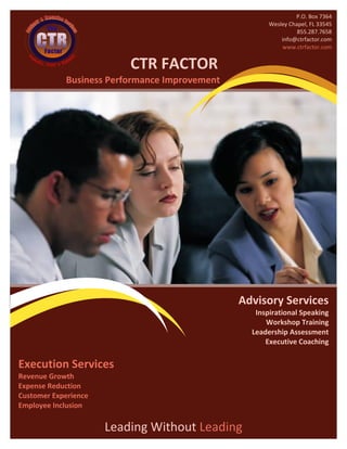 P.O. Box 7364
                                                      Wesley Chapel, FL 33545
                                                                855.287.7658
                                                          info@ctrfactor.com
                                                          www.ctrfactor.com


                          CTR FACTOR
            Business Performance Improvement




                                               Advisory Services
                                                  Inspirational Speaking
                                                     Workshop Training
                                                 Leadership Assessment
                                                     Executive Coaching

Execution Services
Revenue Growth
Expense Reduction
Customer Experience
Employee Inclusion

                      Leading Without Leading
 